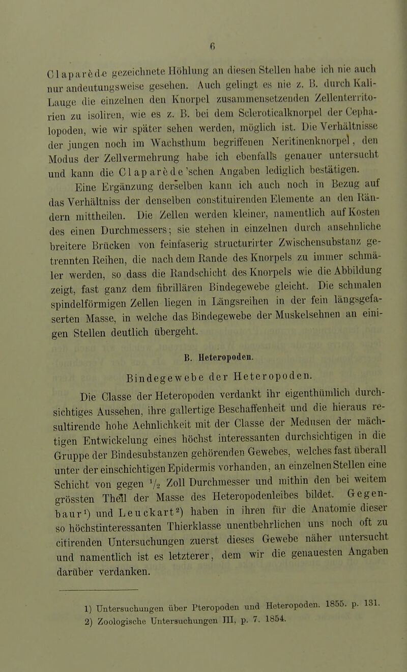 Cl aparöcl-e gezeichnete Höhlung an diesen Stellen habe ich nie auch nur andeutungsweise gesehen. Auch gelingt es nie z. B. durch Kali- Lauge die einzelnen den Knorpel zusammensetzenden Zellenterrito- rien zu isoliren, wie es z. B. bei dem Scleroticalknorpel der Cei)ha- lopoden, wie wir später sehen werden, möglich ist. Die Verhältnisse der jungen noch im Wachsthum begriffenen Neritinenknorpel, den Modus der Zellvermehrung habe ich ebenfalls genauer untersucht und kann die Gl ap arede'sehen Angaben lediglich bestätigen. Eine Ergänzung derselben kann ich auch noch in Bezug auf das Verhältniss der denselben constituirenden Elemente an den Rän- dern mittheilen. Die Zellen werden kleiner, namentlich auf Kosten des einen Durchmessers; sie stehen in einzelnen durch ansehnliclie breitere Brücken von feinfaserig structurirter Zwischensubstanz ge- trennten Reihen, die nach dem Rande des Knorpels zu immer schmä- ler werden, so dass die Randschicht des Knorpels wie die Abbildung zeigt, fast ganz dem fibrilläreu Bindegewebe gleicht. Die schmalen spindelförmigen Zellen liegen in Längsreihen in der fein längsgefa- serten Masse, in welche das Bindegewebe der Muskelsehnen an eini- gen Stellen deutlich übergeht. B. Heteropoden. Bindegewebe der Heteropoden. Die Classe der Heteropoden verdankt ihr eigenthündich durch- sichtiges Aussehen, ihre gallertige Beschaffenheit und die hieraus re- sultirendc hohe Aehnlichkeit mit der Classe der Medusen der mäch- tigen EntWickelung eines höchst interessanten durchsichtigen in die Gruppe der Bindesubstanzen gehörenden Gewebes, welches fast überall unter der einschichtigen Epidermis vorhanden, an einzelnen Stellen eine Schicht von gegen V2 Zoll Durchmesser und mithin den bei weitem grossten Theil der Masse des Heteropodenleibes bildet. Gegen- bauri) und Leuckart^) haben in ihren für die Anatomie dieser so höchstinteressanten Thierklasse unentbehrlichen uns noch oft zu citirenden Untersuchungen zuerst dieses Gewebe näher untersucht und namenthch ist es letzterer, dem wir die genauesten Angaben darüber verdanken. 1) Untersuchungen über Pteropoden und Heteropoden. 1855. p. 131. 2) Zoologische Untersuchungen III, p. 7. 1854.