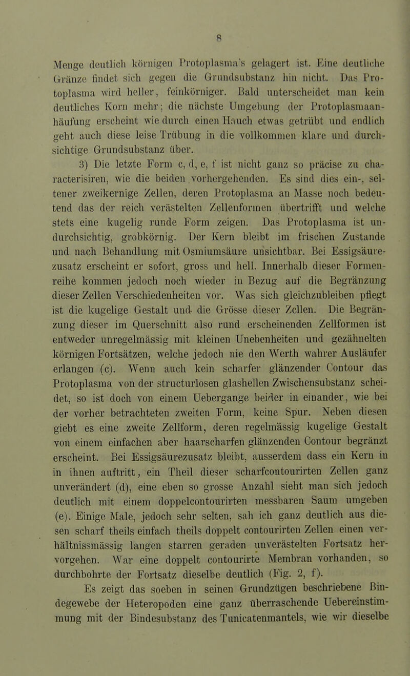 Menge deutlich körnigen Protoplasma's gelagert ist. Eine deutliche Gränze findet sich gegen die Grundsubstanz hin nicht. Das Pro- toplasma wird heller, feinkörniger. Bald unterscheidet man kein deutliches Korn mehr; die nächste Umgebung der Protoplasmaan- hcäufung erscheint wie durch einen Hauch etwas getrübt und endlich geht auch diese leise Trübung in die vollkommen klare und durch- sichtige Grundsubstanz über. 3) Die letzte Form c, d, e, f ist nicht ganz so präcise zu cha- racterisiren, wie die beiden .vorhergehenden. Es sind dies ein-, sel- tener zweikernige Zellen, deren Protoplasma an Masse noch bedeu- tend das der reich verästelten Zelleuformen übertrifft und welche stets eine kugelig runde Form zeigen. Das Protoplasma ist un- durchsichtig, grobkörnig. Der Kern bleibt im frischen Zustande und nach Behandlung mit Usmiumsäure unsichtbar. Bei Essigsäure- zusatz erscheint er sofort, gross und hell. Innerhalb dieser Formeu- reihe kommen jedoch noch wieder in Bezug auf die Begränzung dieser Zellen Verschiedenheiten vor. Was sich gleichzubleiben pflegt ist die kugelige Gestalt und- die Grösse dieser Zellen. Die Begrän- zung dieser im Querschnitt also rund erscheinenden Zellformen ist entweder uuregelmässig mit kleinen Unebenheiten und gezähnelten körnigen Fortsätzen, welche jedoch nie den Werth wahrer Ausläufer erlangen (c). Wenn auch kein scharfer glänzender Contour das Protoplasma von der structurlosen glashellen Zwischensubstanz schei- det, so ist doch von einem Uebergange beider in einander, wie bei der vorher betrachteten zweiten Form, keine Spur. Neben diesen giebt es eine zweite Zellform, deren regelmässig kugelige Gestalt von einem einfachen aber haarscharfen glänzenden Contour begränzt erscheint. Bei Essigsäurezusatz bleibt, ausserdem dass ein Kern in in ihnen auftritt, ein Theil dieser scharfcontourirten Zellen ganz unverändert (d), eine eben so grosse Anzahl sieht man sich jedoch deutlich mit einem doppelcontourirten messbaren Saum umgeben (e). Einige Male, jedoch sehr selten, sah ich ganz deutlich aus die- sen scharf theils einfach theils doppelt contourirten Zellen einen ver- hältnissmässig langen starren geraden unverästelten Fortsatz her- vorgehen. War eine doppelt coutourirte Membran vorhanden, so durchbohrte der Fortsatz dieselbe deutlich (Fig. 2, f). Es zeigt das soeben in seinen Grundzügen beschriebene Bin- degewebe der Heteropoden eine ganz überraschende Uebereinstim- mung mit der Bindesubstanz des Tunicatenmantels, wie wir dieselbe