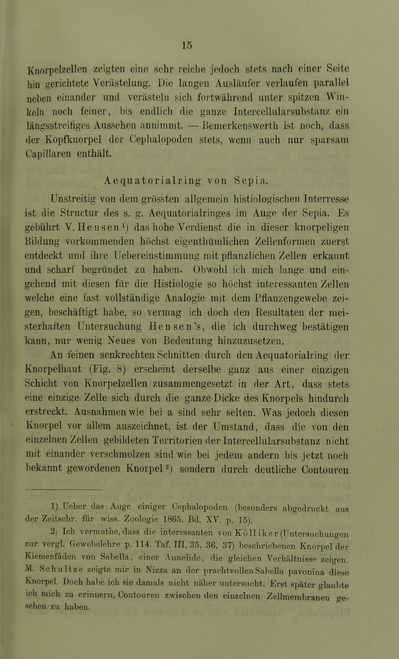 Knorpelzellen zeigten eine sehr reiche jedoch stets nach einer Seite hin gerichtete Verästeliuig. Die langen Ausliliifer verlaufen parallel neben einander und verästeln sich fortwährend unter spitzen Win- keln noch feiner, bis eudlich die ganze Intercellularsubstanz ein längsstreifiges Aussehen annimmt. — Bemerkenswerth ist noch, dass der Kopfknorpel der Cephalopodcn stets, wenn auch nur sparsam Capillaren enthält. Aequatorialring von Sepia. Unstreitig von dem grössten allgemein histiologischen Interresse ist die Structur des s. g. Aequatorialringes im Auge der Sepia. Es gebührt V. Bensen das hohe Verdienst die in dieser knorpeligen Bildung vorkommenden höchst eigenthümlichen Zellenformen zuerst entdeckt und ihre Uebereinstiramung mit pflanzlichen Zellen erkannt und scharf begründet zu haben. Obwohl ich mich lange und ein- gehend mit diesen für die Histiologie so höchst interessanten Zellen welche eine fast vollständige Analogie mit dem Pflauzengewebe zei- gen, beschäftigt habe, so vermag ich doch den Resultaten der mei- sterhaften Untersuchung Hensen's, die ich durchweg bestätigen kann, nur wenig Neues von Bedeutung hinznzusetzen. An feinen senkrechten Schnitten durch den Aequatorialring der Knorpelhaut (Fig. 8) erscheint derselbe ganz aus einer einzigen Schicht von Knorpelzellen zusammengesetzt in der Art, dass stets eine einzige Zelle sich durch die ganze Dicke des Knorpels hindurch erstreckt. Ausnahmen wie bei a sind sehr selten. Was jedoch diesen Knorpel vor allem auszeichnet, ist der Umstand, dass die von den einzelnen Zellen gebildeten Territorien der Intercellularsubstanz nicht mit einander verschmolzen sind wie bei jedem andern bis jetzt noch bekannt gewordenen I^norpeP) sondern durch deutliche Contouren 1) Ueber das Auge einiger Cephalopoden (besonders abgedruckt aus der Zeitschr. für wiss. Zoologie 1865. Bd. XV. p. 15). 2) Ich vermuthe, dass die interessanten von Kö 11 ike r (Untersuchungen zur vergl. Gewebelehre p. 114. Taf. III, 35, 36, 37) beschriebenen Knorpel dei- Kiemenfäden von Sabella, einer Annelide, die gleichen Verhältnisse zeigen. M. Schnitze zeigte mir in Nizza an der prachtvollen Sabella pavonina diese Knorpel. Doch habe ich sie damals nicht näher untersucht. Erst später glaubte ich mich zu erinnern, Contouren zwischen den einzelnen Zellmembranen ge- seheti-zu haben.