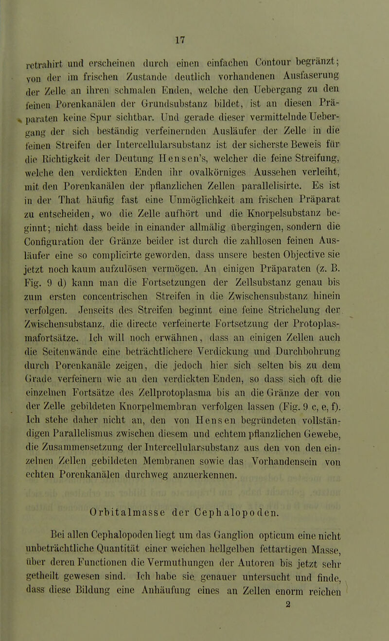 rotrahirt und orsclieinon durch eiiion einfachen Contour begränzt; von der im frischen Zustande deutlich vorhandenen Ansfaserung der Zelle an ihren schmalen Enden, welche den Uebergang zu den feineu Porenkanälen der Grundsubstanz bildet, ist an diesen Prä- * paraten keine Spur sichtbar. Und gerade dieser vermittelnde Ueber- gang der sich beständig verfeinernden Ausläufer der Zelle in die leinen Streifen der Intercellularsubstanz ist der sicherste Beweis für die Richtigkeit der Deutung Hensen's, welcher die feine Streifung, welche den verdickten fanden ihr ovalkörniges Aussehen verleiht, mit den Porenkanälen der pflanzlichen Zellen parallelisirte. Es ist in der That häufig fast eine Unmöglichkeit am frischen Präparat zu entscheiden, wo die Zelle aufhört und die Knorpelsubstanz be- ginnt; nicht dass beide in einander allmälig tibergingen, sondern die Configuration der Gränze beider ist durch die zahllosen feinen Aus- läufer eine so complicirte geworden, dass unsere besten Objective sie jetzt noch kaum aufzulösen vermögen. An einigen Präparaten (z. B. Fig. 9 d) kann man die Fortsetzungen der Zellsubstanz genau bis zum ersten concentrischen Streifen in die Zwischensubstanz hinein verfolgen. Jenseits des Streifen beginnt eine feine Strichelung der Zwischensubstanz, die directe verfeinerte Fortsetzung der Protoplas- mafortsätze. Ich will noch erwähnen, dass an einigen Zellen auch die Seitenwände eine beträchtlichere Verdickung und Durchbohrung durch Porenkanäle zeigen, die jedoch hier sich selten bis zu dem Grade verfeinern wie au den verdickten Enden, so dass sich oft die einzelnen Fortsätze des Zellprotoplasma bis an die Gränze der von der Zelle gebildeten Knorpelmembran verfolgen lassen (Fig. 9 c, e, f). Ich stehe daher nicht an, den von Bensen begründeten vollstän- digen Parallelismus zwischen diesem und echtem pflanzlichen Gewebe, die Zusammensetzung der Intercellularsubstanz aus den von den ein- zelnen Zellen gebildeten Membranen sowie das Vorhandensein von echten Porenkanälen durchweg anzuerkennen. Orbitalmasse der Cephalopoden. Bei allen Cephalopoden liegt um das Ganglion opticum eine nicht unbeträchtliche Quantität einer weichen hellgelben fettartigen Masse, über deren Functionen die Vermuthungen der Autoren bis jetzt sehr getheilt gewesen sind. Ich habe sie genauer untersucht und finde, dass diese Bildung eine Anhäufung eines an Zellen enorm reichen ^ 2