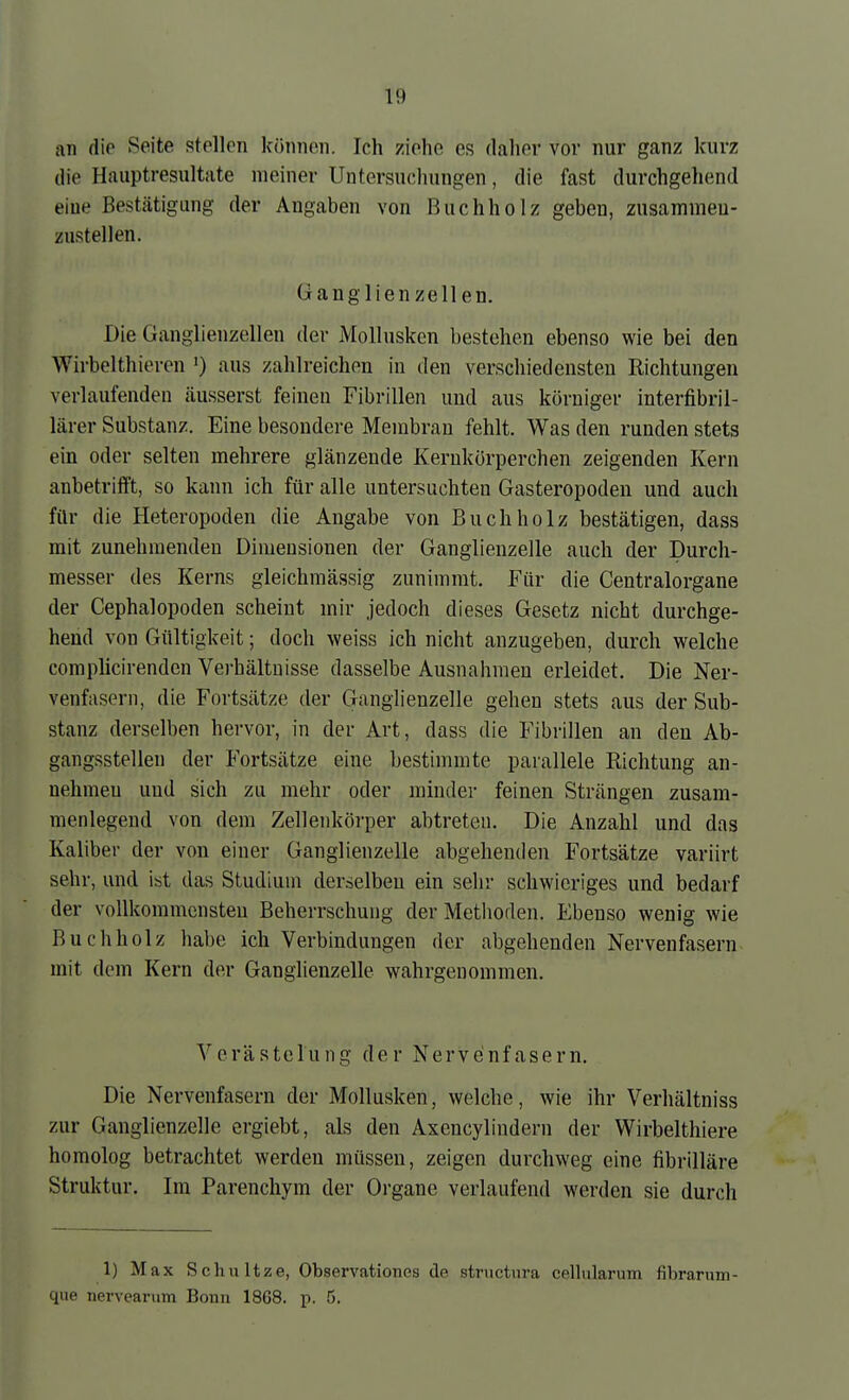 an (\\c Ppite stellen Iccinnon. Ich ziehe es daher vor nur ganz kurz die Hauptresultate meiner Untersuchungen, die fast durchgehend eine Bestätigung der Angaben von Buchholz geben, zusamineu- zustellen. Ganglienzellen. Die Ganglienzellen der Mollusken bestehen ebenso wie bei den Wirbelthieren ') aus zahlreichen in den verschiedensten Richtungen verlaufenden äusserst feinen Fibrillen und aus körniger interfibril- lärer Substanz. Eine besondere Membran fehlt. Was den runden stets ein oder selten mehrere glänzende Kerukörperchen zeigenden Kern anbetrifft, so kann ich für alle untersuchten Gasteropoden und auch für die Heteropoden die Angabe von Buch holz bestätigen, dass mit zunehmenden Dimensionen der Ganglienzelle auch der Durch- messer des Kerns gleichmässig zunimmt. Für die Centraiorgane der Cephalopoden scheint mir jedoch dieses Gesetz nicht durchge- hend von Gültigkeit; doch weiss ich nicht anzugeben, durch welche complicirenden Vei'hältuisse dasselbe Ausnahmen erleidet. Die Ner- venfasern, die Fortsätze der Ganglienzelle gehen stets aus der Sub- stanz derselben hervor, in der Art, dass die Fibrillen an den Ab- gangsstellen der Fortsätze eine bestimmte parallele Richtung an- nehmen und sich zu mehr oder minder feinen Strängen zusam- menlegend von dem Zellenkörper abtreten. Die Anzahl und das Kaliber der von einer Ganglienzelle abgehenden Fortsätze variirt sehr, und ist das Studium derselben ein sehr schwieriges und bedarf der voUkommensteu Beherrschung der Metlioden. Ebenso wenig wie Buchholz habe ich Verbindungen der abgehenden Nervenfasern mit dem Kern der Ganglienzelle wahrgenommen. Verästelung der Nervenfasern. Die Nervenfasern der Mollusken, welche, wie ihr Verhältniss zur Ganglienzelle ergiebt, als den Axencyliudern der Wirbelthiere homolog betrachtet werden müssen, zeigen durchweg eine fibrilläre Struktur. Im Parenchym der Organe verlaufend werden sie durch 1) Max Schnitze, Observationes de structwra cellularum fibrarum- que nervcarum Bonn 1868. p. 5.