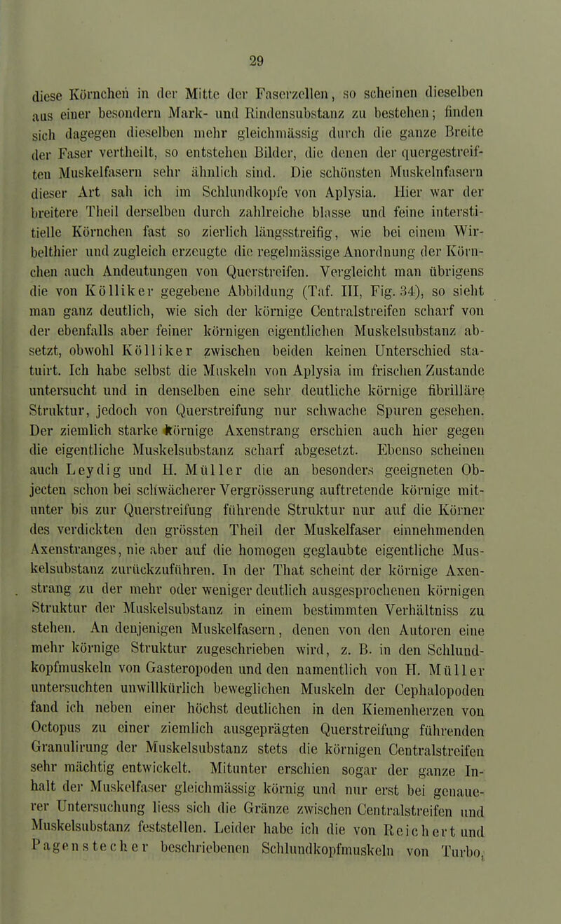 diese Körnchen in der Mitte der Faserzolleii, so scheinen dieselben aus einer besondern Mark- und Rindensubstanz zu bestellen; finden sich dagegen dieselben mehr gleichmässig durch die ganze Breite der Faser vertheilt, so entstehen Bilder, die denen der quergestreif- ten Muskelfasern sehr ähnlich sind. Die schönsten Muskelnfasern dieser Art sah ich im Schlundkopie von Aplysia. Hier war der breitere Theil derselben durch zahlreiche blasse und feine intersti- tielle Körnchen fast so zierlich längsstreifig, wie bei einem Wir- belthier und zugleich erzeugte die regelmässige Anordnung der Körn- chen auch Andeutungen von Qucrsti'oifen. Vergleicht man übrigens die von Kölliker gegebene Abbildung (Taf. III, Fig. 34), so sieht man ganz deutlich, wie sich der körnige Centraistreifen scharf von der ebenfalls aber feiner körnigen eigentlichen Muskelsubstanz ab- setzt, obwohl Kölliker zwischen beiden keinen Unterschied sta- tuirt. Ich habe selbst die Muskeln von Aplysia im frischen Zustande untersucht und in denselben eine sehr deutliche körnige fibrilläre Struktur, jedoch von Querstreifung nur schwache Spuren gesehen. Der ziemlich starke körnige Axenstrang erschien auch hier gegen die eigentliche Muskelsubstanz scharf abgesetzt. Ebenso scheinen auch Leydig und H. Müller die an besonders geeigneten Ob- jecten schon bei schwächerer Vergrösserung auftretende körnige mit- unter bis zur Querstreifung führende Struktur nur auf die Körner des verdickten den grössten Theil der Muskelfaser einnehmenden Axenstranges, nie aber auf die homogen geglaubte eigentliche Mus- kelsubstanz zurückzuführen. In der That scheint der körnige Axen- strang zu der mehr oder weniger deutlich ausgesprochenen körnigen Struktur der Muskelsubstanz in einem bestimmten Verhältniss zu stehen. An denjenigen Muskelfasern, denen von den Autoren eine mehr körnige Struktur zugeschrieben wird, z. B. in den Schlund- kopfmuskeln von Gasteropoden und den namentlich von H. Müller untersuchten unwillkürlich beweglichen Muskeln der Cephalopoden fand ich neben einer höchst deutlichen in den Kiemenherzen von Octopus zu einer ziemlich ausgeprägten Querstreifung führenden Granulirung der Muskelsubstanz stets die körnigen Centraistreifen sehr mächtig entwickelt. Mitunter erschien sogar der ganze In- halt der Muskelfaser gleichmässig körnig und nur erst bei genaue- rer Untersuchung liess sich die Gränze zwischen Centraistreifen und Muskelsubstanz feststellen. Leider habe ich die von Reichert und Pagen stech er beschriebenen Schlundkopfmuskeln von Turbo;