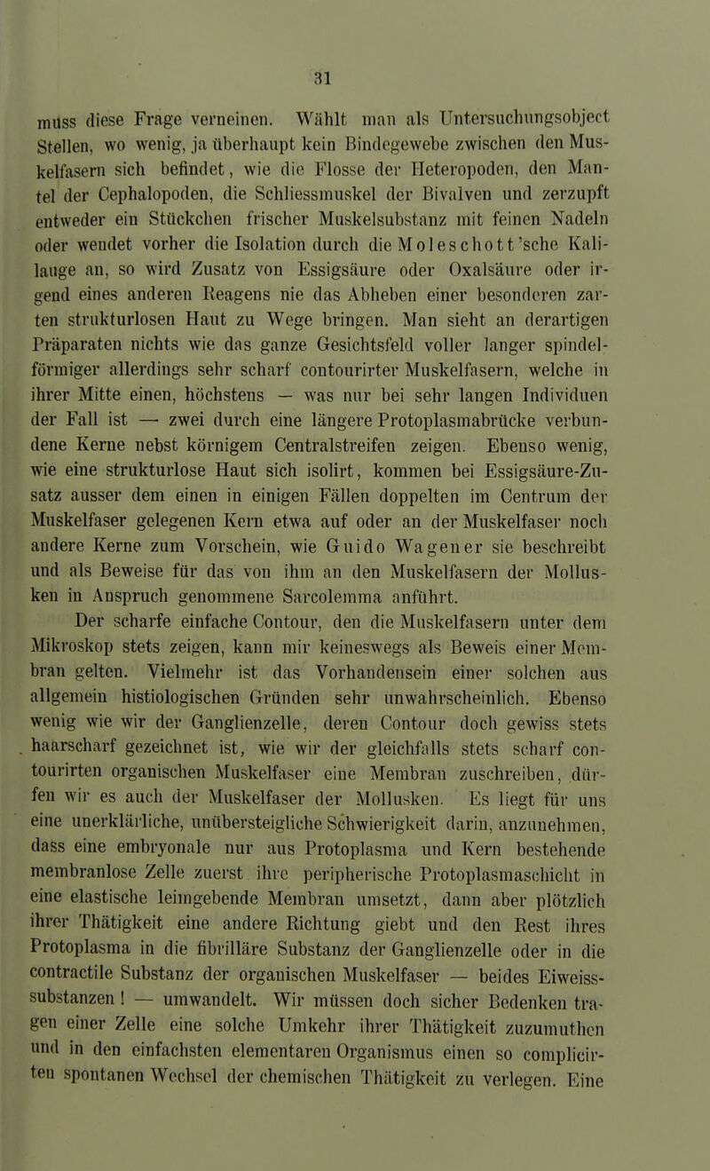 muss fliese Frage verneinen. Wählt man als Untersuchnngsobject Stellen, wo wenig, ja überhaupt kein Bindegewebe zwischen den Mus- kelfasern sich befindet, wie die Flosse der Heteropoden, den Man- tel der Cephalopoden, die Schliessmuskel der Bivaiven und zerzupft entweder ein Stückchen frischer Muskelsubstanz mit feinen Nadeln oder wendet vorher die Isolation durch die Moleschott'sehe Kali- lauge an, so wird Zusatz von Essigsäure oder Oxalsäure oder ir- gend eines anderen Reagens nie das Abheben einer besonderen zar- ten strukturlosen Haut zu Wege bringen. Man sieht an derartigen Präparaten nichts wie das ganze Gesichtsfeld voller langer spindel- förmiger allerdings sehr scharf contourirter Muskelfasern, welche in ihrer Mitte einen, höchstens — was nur bei sehr langen Individuen der Fall ist — zwei durch eine längere Protoplasmabrücke verbun- dene Kerne nebst körnigem Centraistreifen zeigen. Ebenso wenig, wie eine strukturlose Haut sich isolirt, kommen bei Essigsäure-Zu- satz ausser dem einen in einigen Fällen doppelten im Centrum der Muskelfaser gelegenen Kern etwa auf oder an der Muskelfaser noch andere Kerne zum Vorschein, wie Guido Wagen er sie beschreibt und als Beweise für das von ihm an den Muskelfasern der Mollus- ken in Anspruch genommene Sarcolemma anführt. Der scharfe einfache Contour, den die Muskelfasern unter dem Mikroskop stets zeigen, kann mir keineswegs als Beweis einer Mem- bran gelten. Vielmehr ist das Vorhandensein einer solchen aus allgemein histiologischen Gründen sehr unwahrscheinlich. Ebenso wenig wie wir der Ganglienzelle, deren Contour doch gewiss stets haarscharf gezeichnet ist, wie wir der gleichfalls stets scharf con- tourirten organischen Muskelfaser eine Membran zuschreiben, dür- fen wir es auch der Muskelfaser der Mollusken. Es liegt für uns eine unerklärliche, unübersteigliche Schwierigkeit darin, anzunehmen, dass eine embryonale nur aus Protoplasma und Kern bestehende membranlose Zelle zuerst ihre peripherische Protoplasmaschicht in eine elastische leimgebende Membran umsetzt, dann aber plötzlich ihrer Thätigkeit eine andere Richtung giebt und den Rest ihres Protoplasma in die fibrilläre Substanz der Ganglienzelle oder in die contractile Substanz der organischen Muskelfaser — beides Eiweiss- substanzen ! — umwandelt. Wir müssen doch sicher Bedenken tra- gen einer Zelle eine solche Umkehr ihrer Thätigkeit zuzumuthcn und in den einfachsten elementaren Organismus einen so complicir- ten spontanen Wechsel der chemischen Thätigkeit zu verlegen. Eine