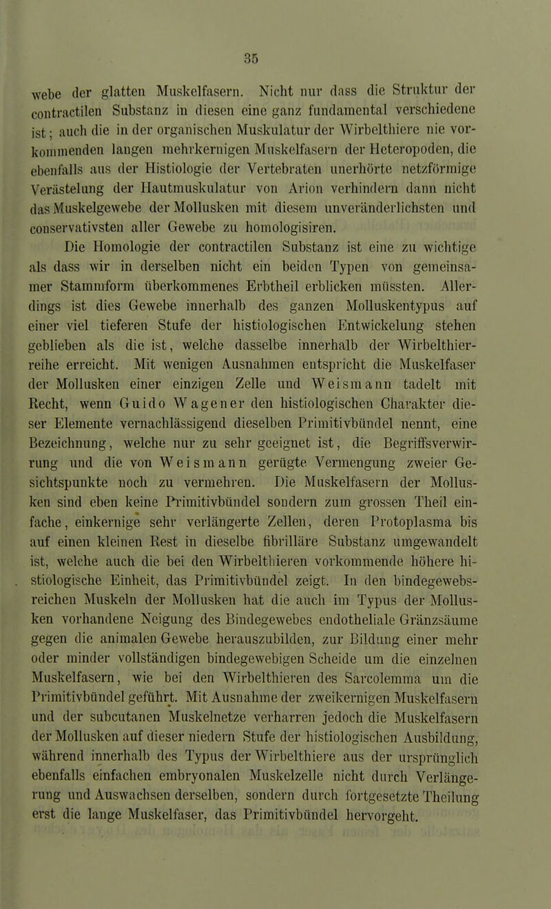 webe der glatten Muskelfasern. Nicht nur dass die Struktur der contractilen Substanz in diesen eine ganz fundamental verschiedene ist; auch die in der organischen Muskulatur der Wirbelthiere nie vor- kommenden langen mehrkernigen Muskelfasern der Heteropoden, die ebenfalls ans der Histiologie der Vertebraten unerhörte netzförmige Verästelung der Ilautmuskulatur von Arion verhindern dann nicht das Muskelgewebe der Mollusken mit diesem unveränderlichsten und couservativsten aller Gewebe zu homologisiren. Die Homologie der contractilen Substanz ist eine zu wichtige als dass wir in derselben nicht ein beiden Typen von gemeinsa- mer Stammform überkommenes Erbtheil erblicken mnssten. Aller- dings ist dies Gewebe innerhalb des ganzen Molluskentypus auf einer viel tieferen Stufe der histiologischen Entwickelung stehen geblieben als die ist, welche dasselbe innerhalb der Wirbelthier- reihe erreicht. Mit wenigen Ausnahmen entspricht die Muskelfaser der Mollusken einer einzigen Zelle und Weisraann tadelt mit Recht, wenn Guido Wagen er den histiologischen Charakter die- ser Elemente vernachlässigend dieselben Primitivbündel nennt, eine Bezeichnung, welche nur zu sehr geeignet ist, die Begriffsverwir- rung und die von Weism ann gerügte Vermengung zweier Ge- sichtspunkte noch zu vermehren. Die Muskelfasern der Mollus- ken sind eben keine Pi-imitivbündel sondern zum grossen Theil ein- fache, einkernige sehr verlängerte Zellen, deren Protoplasma bis auf einen kleinen Rest in dieselbe fibrilläre Substanz umgewandelt ist, welche auch die bei den Wirbeltliieren vorkommende höhere hi- stiologische Einheit, das Primitivbündel zeigt. In den bindegewebs- reichen Muskeln der Mollusken hat die auch im Typus der Mollus- ken vorhandene Neigung des Bindegewebes endotheliale Gränzsäume gegen die animalen Gewebe herauszubilden, zur Bildung einer mehr oder minder vollständigen bindegewebigen Scheide um die einzelnen Muskelfasern, wie bei den Wirbelthieren des Sarcolemma um die Primitivbündel geführt. Mit Ausnahme der zweikernigen Muskelfasern und der subcutanen Muskelnetze verharren jedoch die Muskelfasern der Mollusken auf dieser niedern Stufe der histiologischen Ausbildung, während innerhalb des Typus der Wirbelthiere aus der ursprünglich ebenfalls einfachen embryonalen Muskelzelle nicht durch Verlänge- rung und Auswachsen derselben, sondern durch ibrtgesetzte Theilung erst die lange Muskelfaser, das Primitivbüudel hervorgeht.