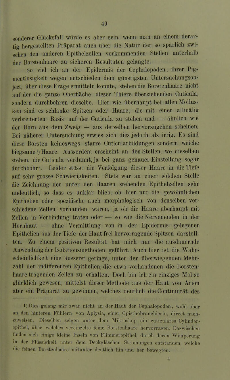 soliderer Glücksfall würde es aber sein, wenn man an einem derar- tig hergestellten Präparat auch über die Natur der so spärlich zwi- schen den anderen Epithelzellen vorkommenden Stellen unterhalb der Boi-stenhaare zu sicheren Resultaten gelangte. So viel ich an der Epidermis der Cephalo])oden, ihrer Pig- mentlosigkeit wegen entschieden dem günstigsten Untersuchungsob- ject, über diese Frage ermitteln konnte, stehen die Borstenhaare nicht auf der die ganze Oberfläche dieser Thiere überziehenden Cuticula, sondeiTi durchbohren dieselbe. Hier wie überhaupt bei allen Mollus- ken sind es schlanke Spitzen oder Haare, die mit einer allmälig verbreiterten Basis auf der Cuticula zu stellen und — ähnlich wie der Dorn aus dem Zweig — aus derselben hervorzugehen scheinen. Bei näherer Untersuchung erwies sich dies jedoch als irrig. Es sind diese Borsten keineswegs starre Cuticularbildungen sondern weiche biegsame 1) Haare. Ausserdem erscheint an den Stellen, wo dieselben stehen, die Cuticula verdünnt, ja bei ganz genauer Einstellung sogar durchbohrt. Leider stösst die Verfolgung dieser Haare in die Tiefe auf sehr grosse Schwierigkeiten. Stets war an einer solchen Stelle die Zeichnung der unter den Haaren stehenden P^iithelzellen sehr undeutlich, so dass es unklar blieb, ob hier nur die gewöhnlichen Epithelien oder spezifische auch morphologisch von denselben ver- schiedene Zellen vorhanden waren, ja ob die Haare überhaupt mit Zellen in Verbindung traten oder — so wie die Nervenenden in der Hornhaut — ohne Vermittlung von in der Epidermis gelegenen Epithelien aus der Tiefe der Haut frei hervorragende Spitzen darstell- ten. Zu einem positiven Resultat hat mich nur die ausdauernde Anwendung der Isolationsniethoden geführt. Auch hier ist die Wahr- scheinlichkeit eine äusserst geringe, unter der überwiegenden Mehr- zahl der indifferenten EpitheUen, die etwa vorhandenen die Borsten- haare tragenden Zellen zu erhalten. Doch bin ich ein einziges Mal so glücklich gewesen, mittelst dieser Methode aus der Haut von Arion ater ein Präparat zu gewinnen, welches deutlich die Continuität des 1) r)ies gelang mir zwar nicht an der Haut der C'ephalopoden, wohl al)er an den hinteren Fühlern von Aplysia, einer Opisthobranchierin, direct nach- zuweisen. Bieseiben zeigen unter dem Mikroskop ein cuticulares Cylinder- epithol, über welches vereinzelte feine Borstenhaare hervorragen. Dazwischen finden sich einige kleine Inseln von Flimmerepithel, durch deren Wimporung in der Flüssigkeit unter dem Deckgläscheu Strömungen entstanden, welche die feinen Borstenhaare mitunter devitlich hin und her bewegten. 4