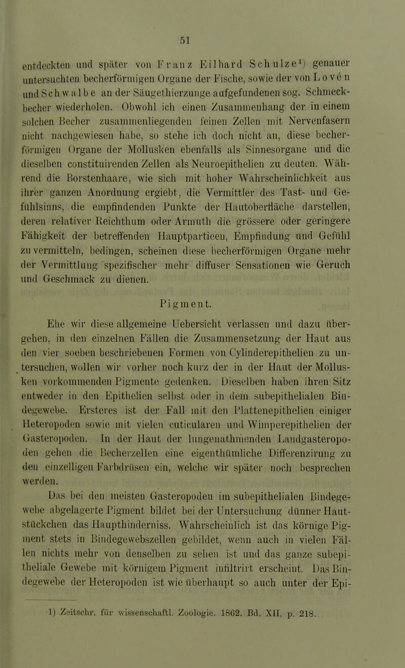 entdeckten und später von Franz Eilhard Schulze') genauer untersuchten becherförmigen Organe der Fische, sowie der von Lo v6 n und Schwalbe an der Säugethierzunge aufgefundenen sog. Schnieck- becher wiederholen. Obwohl ich einen Zusaninienhang der in einem solchen Becher zusammenliegenden feinen Zellen mit Nervenfasern nicht nachgewiesen habe, so stehe ich doch nicht an, diese becher- förmigen Organe der Mollusken ebenfalls als Sinnesorgane und die dieselben constituirenden Zellen als Neuroepithelien zu deuten. Wäh- rend die Borstenhaare, wie sich mit hoher Wahrscheinlichkeit aus ihrer ganzen Anordnung ergiebt, die Vermittler des Tast- und Ge- fühlsinns, die empfindenden Punkte der Hautobertiäche darstellen, deren relativer Reichthum oder Armuth die grössere oder geringere Fähigkeit der betreffenden Hauptpartieen, Empfindung und Gefühl zu vermitteln, bedingen, scheinen diese becherförmigen Organe mehr der Vermittlung spezifischer mehr diffuser Sensationen wie Geruch und Geschmack zu dienen. Pigment. Ehe wir diese allgemeine Uebersicht verlassen und dazu über- gehen, in den einzelnen Fällen die Zusammensetzung der Haut aus den vier soeben beschriebenen Formen von Cylinderepithelien zu un- tersuchen, wollen wir vorher noch kurz der in der Haut der Mollus- ken vorkommenden Pigmente gedenken. Dieselben haben ihren Sitz entweder in den Epithclien sell)st oder in dem subepithelialen Bin- degewebe. Ersteres ist der Fall mit den IMattenepithelien einiger Heteropoden sowie mit vielen cuticularen und Wiinperepithelien der Gasteropoden. In der Haut der lungeuathnienden Landgasteropo- den gehen die ßecherzellen eine eigenthümliche Differenziruug zu den einzelligen Farbdrüsen ein, welche wir später noch besprechen werden. Das bei den meisten Gasteropoden im subepithelialen Bindege- webe abgelagerte Pigment bildet bei der Untersuchung dünner Haut- stttckchen das Haupthinderniss. Wahrscheinlich ist das körnige Pig- ment stets in Bindegewebszelleu gebildet, wenn auch in vielen Fäl- len nichts mehr von denselben zu sehen ist und das ganze subepi- theliale Gewebe mit körnigem Pigment inhltrirt erscheint. Das Bin- degewebe dei- Heteropoden ist wie überhaupt so auch unter der Epi-