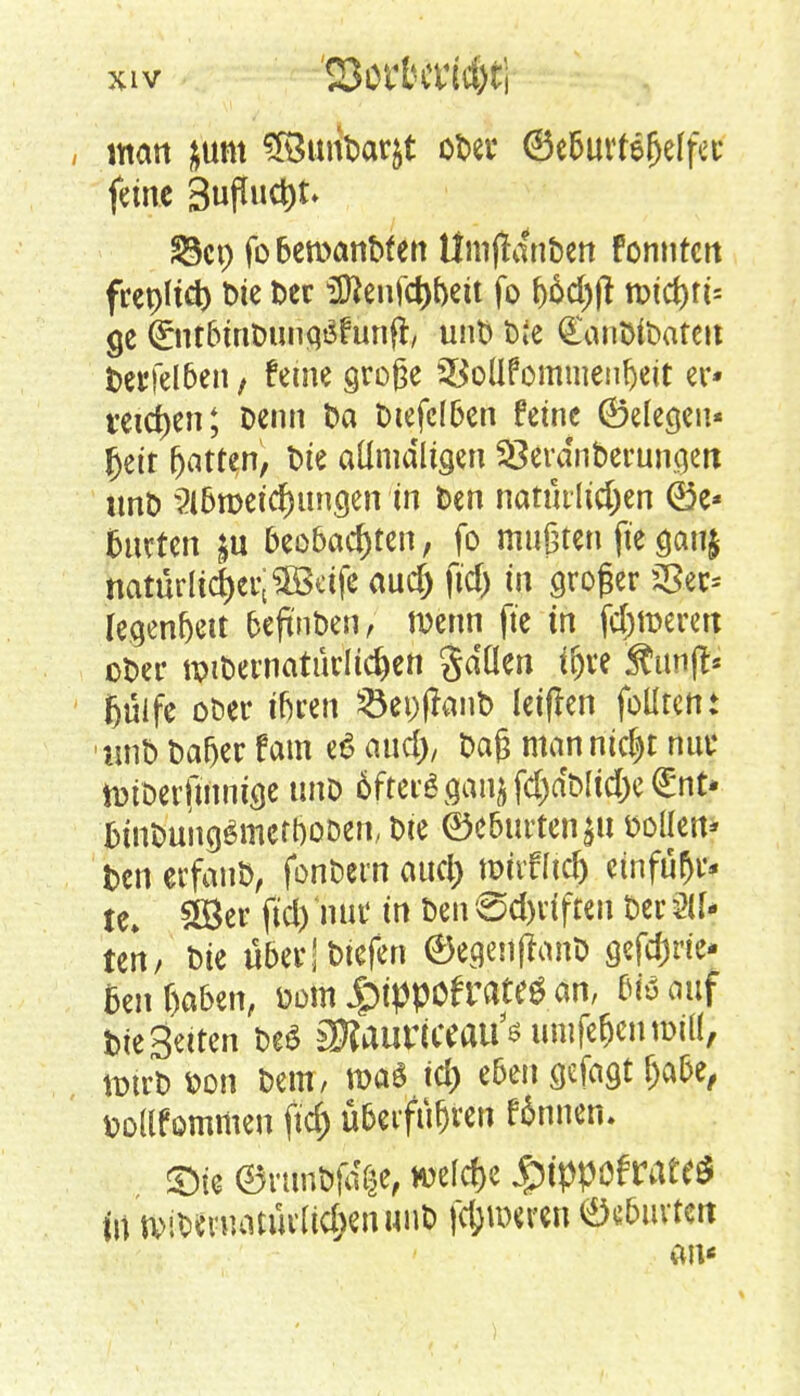 , man &unt 5BunDar&t oDer ©e5urfe^clfcc feine BufTuc^t* S3ct> fobenxmbfen Ümjtanben Fonntcn frcpUdt) Die Der 3ftenfd)f)eit fo f)6d)|t tt>tct>ri= ge Qrnt&mDungäfunfr, unD t>ie £anDiDateu Derfel6en, feine große 23oüTomuienf)eit er* reiben; Denn Da Dtefelfcen feine (Belegen* fjetr Ratten, Die aümdltgen 33erdnberungett unD ?l6n>etcf)iincjen in Den natütlidjen (*3e* fcurten &u beo6ad)ten, fo mußten fie ganj natürlicher; äßeife audj fid) in großer $5ec* Iegenf)ett fceftnDen, wenn fie in ferneren oDer u>iDernaturlid)en gdüen iljre Äitn(fc fjulfe ot>er iftren $ei)ffanD leifkn fülltent unD Dafjer fam et? and), Daß manntest nur totDerfmnige unD 6fterösanjf($aeMi(l;c®nt- DtnDung$mett)oDen, Die @e6urten$u Dollen* Den etfauD, fonDern aud) wirfftd) einfuhr* U¥ SEÖer fid) nur in Den '8d)dften Der 211- ten/ Die über! triefen ®egenfranD gefd)rie* Beigaben, Dom JgHppöfrate* an, eißauf Die Seiten De$ aRaurwaii's umfe&eniDill, totrD Don Dem, mag id) e6cn gefaxt fja&e, Dottfommen ftd) ü&etfufjren finneru £>fe ©rtmbfa'ge, weldje jßtypofcdtti) tu n>iDeruatüdid>enuuD fc&wren ® luvten an«