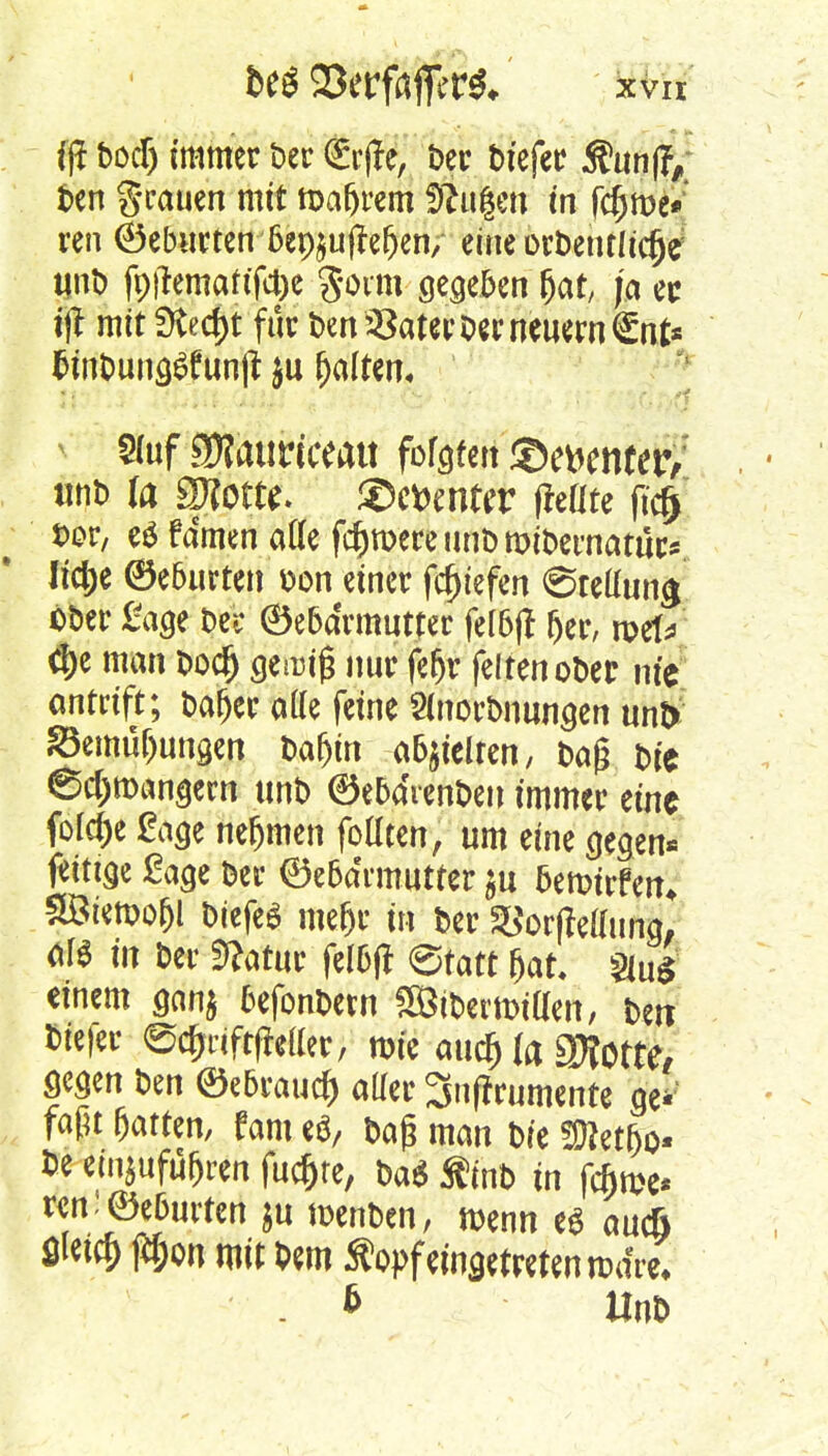 ift hod) immer Der Erffc, ber btefec $ttn|V fcen grauen mit magern Saugen in fcfjme* ren ©ebneten 6ep§u(?e^en, eine orbentlicfje unb fr#emattfct)e Soim gegeben (jat, ja ec tjt mit Stecht für ben^ater Der neuem £nt* fcinbungt?fun(t $u galten* * 5(uf gjfauriceatt fbfgtert ©ferner; , * unD Sporte, ©cfcenter (hüte ft'cf) *>or, eö fdmen ade fernere unb mibematür* lic&e ©eburten Don einer fcfjtefen @rettun^ ober Sage t>et* ©ebdrmutter fel6ft fjer, roel* d)e man boefj geang nur fefjr feiten ober nie ontüft; bafjer alle feine SCnorbnungen unD ^emü&ungen bafyn abhielten, baß t>re ©c&n>angern unt> ©e5dvenbeu immer eine fotefte Sage nefjmen foüten, um eine gegen* fange Sage Der ©e6a'rmutter $u 5en>frfetn SBtemo&I biefeS meljr in ber Storftefluna, Äfö in Der Stfatur fel&ff Statt &at §lu£ einem gan$ fjefonbetn SBtbetiDtllen, fett &te|er ©c&riftffcffer, rote au$ fa 9Wotte# gegen ben ©e6raucft aller 3nffrumente ge* faßt Ratten, fam e$, baß man bie ?Ü?et&o« be einzuführen fuc&te, ba* Äinb in fc&me* wn:©e6urten $u nxnben, rnenn es auc& t^&on mit Dem Äopf eingetreten todre, . * Unb