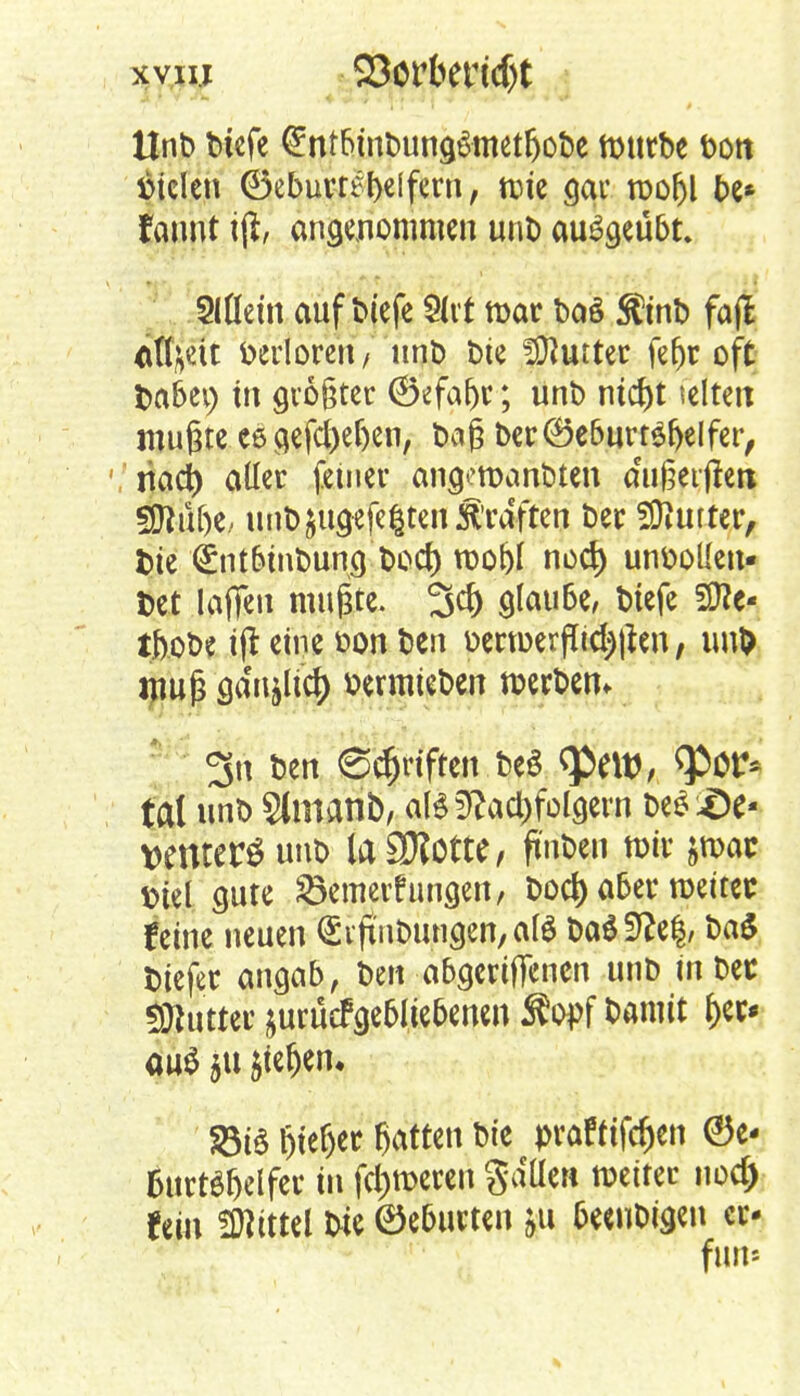 Unb btefe ^ntbinbung&metljobe ftntrbe bott Stelen (55ebuvr^l>c[fcrn, mie gar roo^l be* faunt iji, angenommen unb ausgeübt. Mein aufliefe Slvt mar ba§ Sltnb fajl äfyett verloren/ unb bie fföurtec fel)r oft fcabei; in größter ©efaf)r; unb ntd)t selten mußte ce gefctyeljen, baß ber ®e6urtef)e!fer, mty aller feiner angeroanbten efußetfieu 5fltü()e, unbjugefe^ten Ärdften ber Butter, fcie €nt6tnbun() boef) too&I noef) unbolIen- t>et laffeu mußte. 3$ glaube, biefe Sitte« ifrobe i(t eine uon ben oertoer (Tiegen, imD muß säHtfiti) »ermieben werben. 3n ben Schriften. t>e$ q>env <Por* tat unb 2(manb, als Nachfolgern be$£)e- wntcrSunb iaSRottc, ftnben mir &roac «oiel gute SBemevfungen, boef) aber weiter feine neuen <£iß'nbungen,alö ba$ffte§, ba£ biefer angab, ben abgeriffenen unb in ber ÜJlutter jurüefgebiiebenen Äopf barmt 6«» au$ §u $iefjen* S3üS Wer Satten bie prafttfc&en ©e- 6urtdt>elfet in ferneren Sailen weiter nod) fein Littel bie ©e&urten fcu fceeubigeu er- fun«