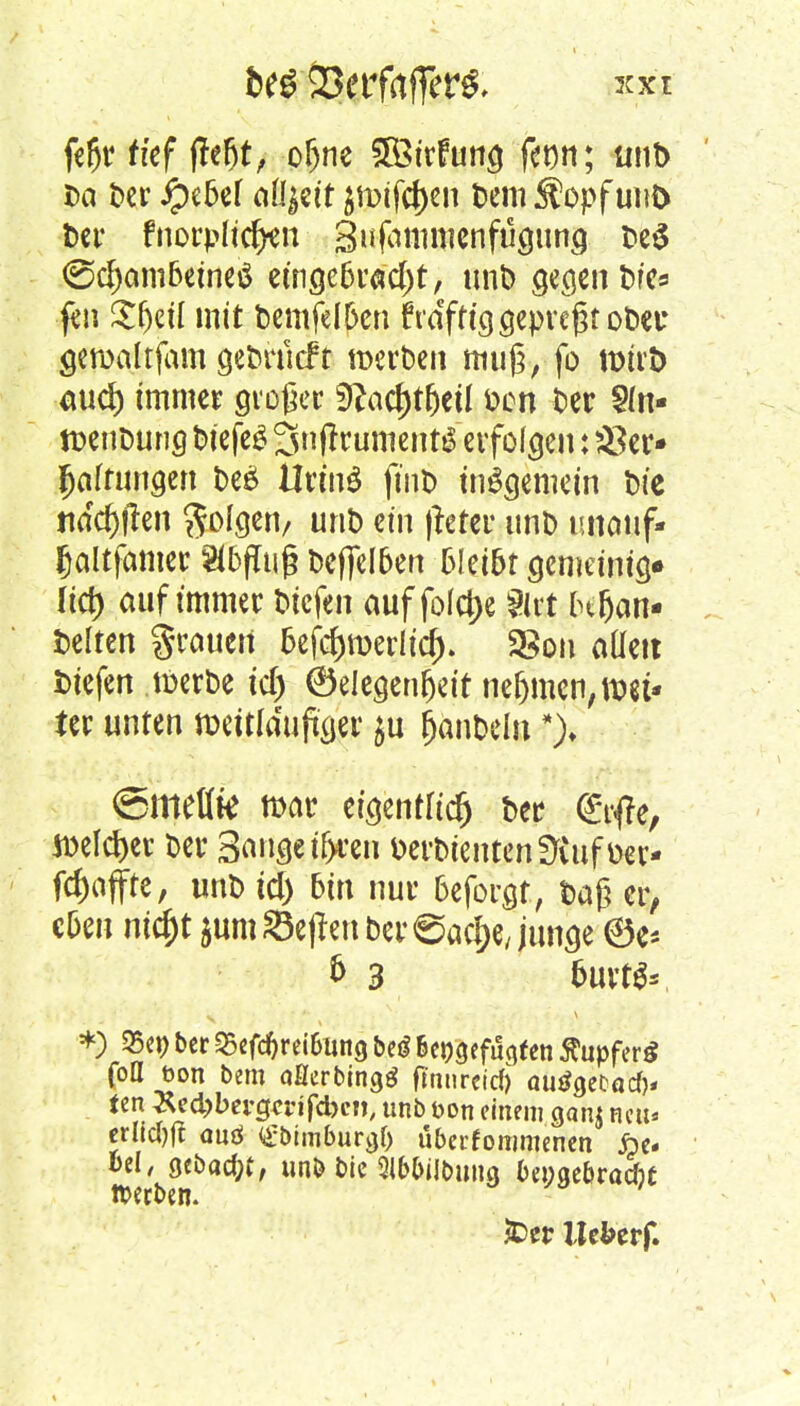 fer)r rtef fte^t, oljne 5Ötrfung fenn; unt> Da t>cr ipebcf aü|ett ^x>tfct)en Dem Stopf uu& ber fnorplicrjen Sufatnmenfugung be$ <Sd)am6eine$ eingebracht, unb gegen bfes fen $(j$t{ mit bemfelben fra'ftig gepreßtobet: geroaltfam gebrücf t werben muß, fo n>trb aucf) immer großer 9?acf)tfjetl fcon ber ?(n- tüenDwig biefeS 3n|trument$erfolgen: $er* Haftungen be£ UrinS ftnb insgemein bie nad^en folgen/ unb ein ftaer unt> imauf- fjaltfamer Abfluß beffelben 6!ei6t gemeinig« (ict) auf immer Siefen auf fofct>e girt lufjan- Helten grauen 5ef$roerlicr> • S8on aüett Siefen tDerbe tc| ©eiegenfjeit nehmen, \mU ter unten roeitlduftger $u fjanbeln *)♦ @metlk mar eigenster) ber <£r#e, Welcher Der Sange t&ren tterbtentenüiuf »er- raffte, unb tef) bin nur beforgt, baß er, eben ni$t $um heften ber eaelje, junge 0e* & 3 fruit** *) S5C9 ber 8efcf)rei6iing beö &engefugfen 5?upfer£ fott öon bem aßerbingö ft'nurcidj autfgecad)* ten Äed;bevgenfdKn, unb fcon einem gan$ neu* erlidjfi auö Oimburcjt) überfonmienen £e. &cl, gebaut, unb bic 31bbiJbmm beoge&radic »erben. £>er Ue&erf.