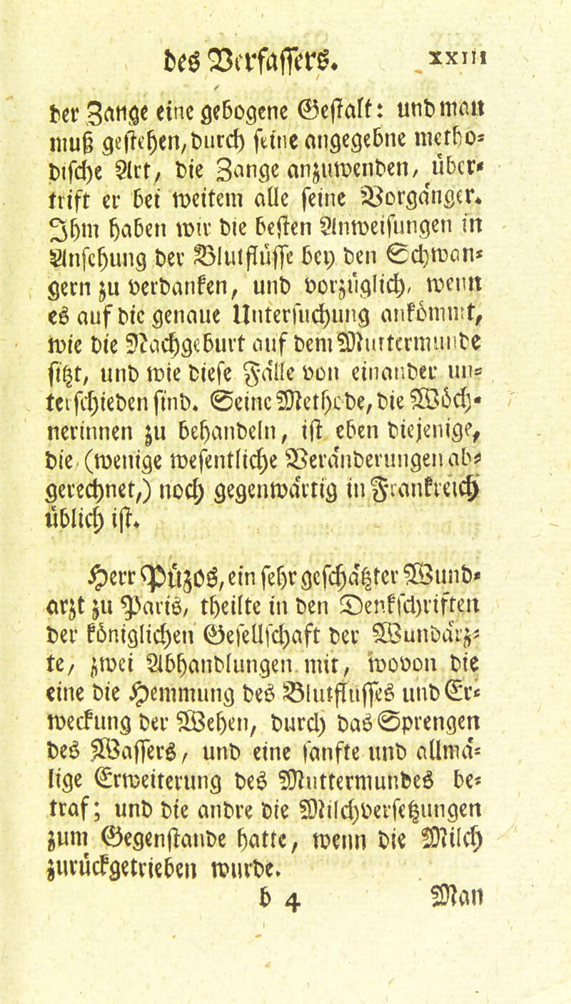 teö ajcrfrtffer*. „xxm Der Sange tim flcBogcne ,©e(?aft: unD man muß ge|reljen,Durd) fttnc angegebne Dtfd)e 2lrt, bic Sange anjuroenDen^ubcr* txift er bei n>ettem aüe feine 28orga'nger* 35m fjaben x&ix Die betfen Slnroeifungen m 21nfcr)ung Der ©lutflüfle bei; Den €d}ttxm* gern $u fcerDanfen, unt) fcorjuglid), nxmt e£ auf Die genaue Unterfinning anfommt, iDie Die 9?ad)geburt auf DemStturtcrtmuibe ft§t, unD rote Diefe gaffe toon einanDer un= tetfd)teDen ftnD* ©eine 9ftetf)cDe,Die 5ö6d)- nerinnen $u befjanDeln, ijl eben Diejenige, Die. (wenige tt>efentfid)e SBera'nberungen ab* geregnet,) nod; gegenttxirtig in $\anfvetef) «bli4 i% #err <ptt50£, ein fe|t gcfcf)d§rer unD* ar&t ju g^artö, teilte tri Den £)enf fd)viften Der fönigltdjen ©efcllfd)aft Der ^unDaV^ tz, ycon Sl&fjanblungen mit, fooöpn Die eine Die Hemmung DeS £MiitjTttjfe6 unD©* ttxcfung Der SBe&en, Durd) Daö Sprengen DeS £Öajfergr unD eine fanfte unD aüma'- lige <£rmetterung De$ SÜhitrermunbeS be* traf; unD Die anDre Die 59h(d)berfe|ungen $um 0egenfknbe f>atte, nxtm Die !ÜWd) jurüefgetrieben tpurfce.