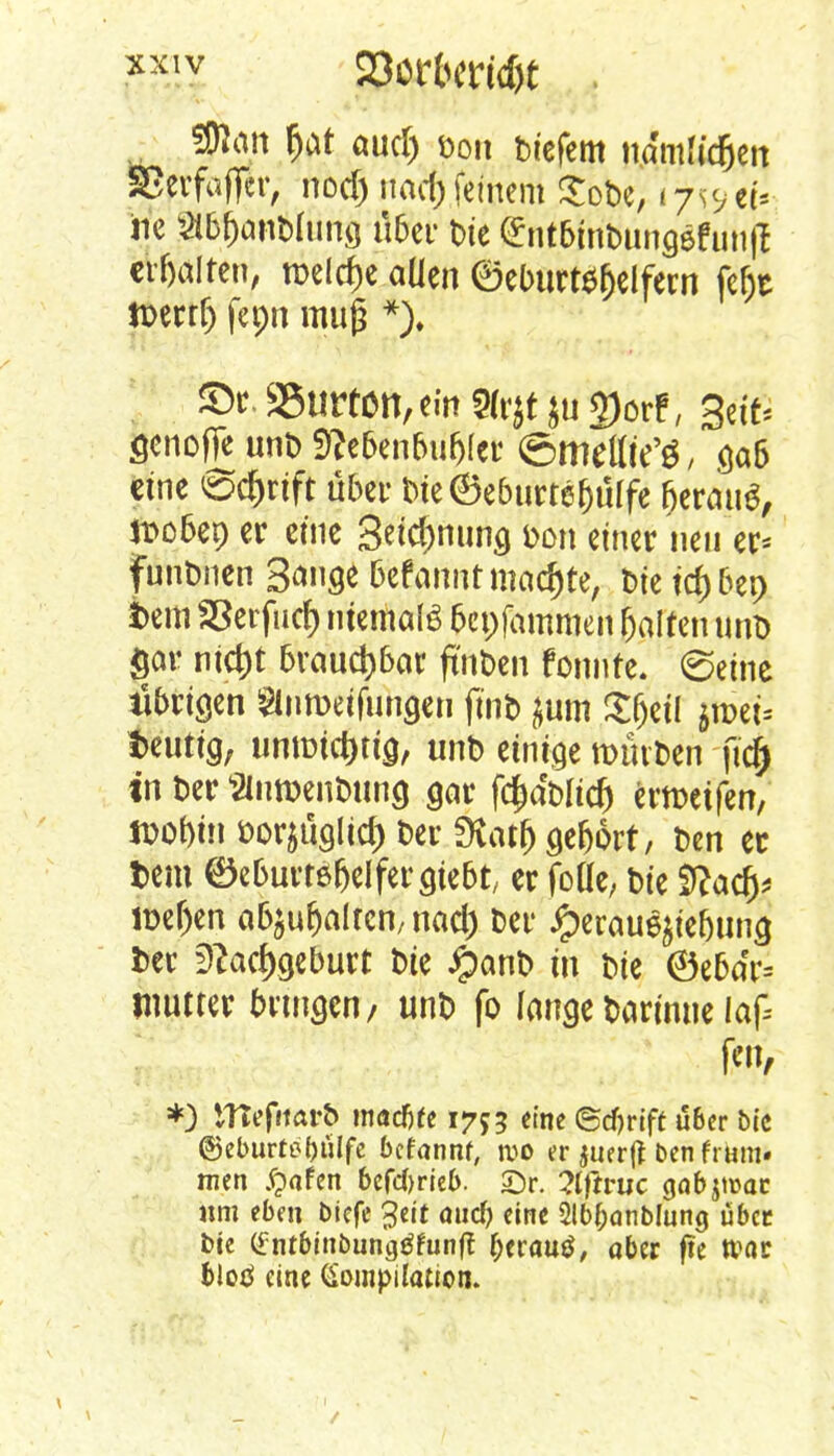 SKön f)at autf) f>oit biefem itamfidjett SJerfafier, nodj nad) feinem Sobe, i^et* jie StöfconMung über bie ^ntbinbungefunjl crfjalten, meiere aüen ®ebttrt$fjelfern fefjt n>errf) fepn muß *). fet. SBurtcn, ein Sfrjt }u 2)orf, gettS fienofie unt) f)?ebenbufj(er ©mettte'g, gab eine ®d)rift über bte@eburtef)ülfe (jewutf, ttobet) er eine Segnung &on einer neu er* funbnen S^nge Gefannt machte, t>te tepen fcem SSerfucf) niemals bepfammen galten unb gor nid)t brauchbar ftnben tonnte, ©eine übrigen Siumdfungen ftnb }um Sfjetl jn>et* heutig, ummd)tig, unb einige mürben ftd} tn Der s2lntt)enbung gar fääWd) ermeifen, »o&m »orjüglicfc t>er SÄcujjgeWrt, ben ec Dem ^eburrefjelfergtebt, er foüe; bie itfad)* ir>ef)en abgalten, nad) ber #eraue$iebung fcer fftadygeburt bie #anb in bie ©ebar= jnutter bringen/ unb fo fangebarinue laf *) tTTefitar& macfjfe 1755 eine ©djrift über bic @eburtt?f)ulfe befannf, wo er juer|t den frmn« men §afen betrieb. £)r. 2lftruc qabjtrar «m eben biefe 3eit mief) eine Slbfcanblung über bie tfntbinbungtffunft {jerautf, ober fte tvor blod eine Kompilation. | 1 ._ /