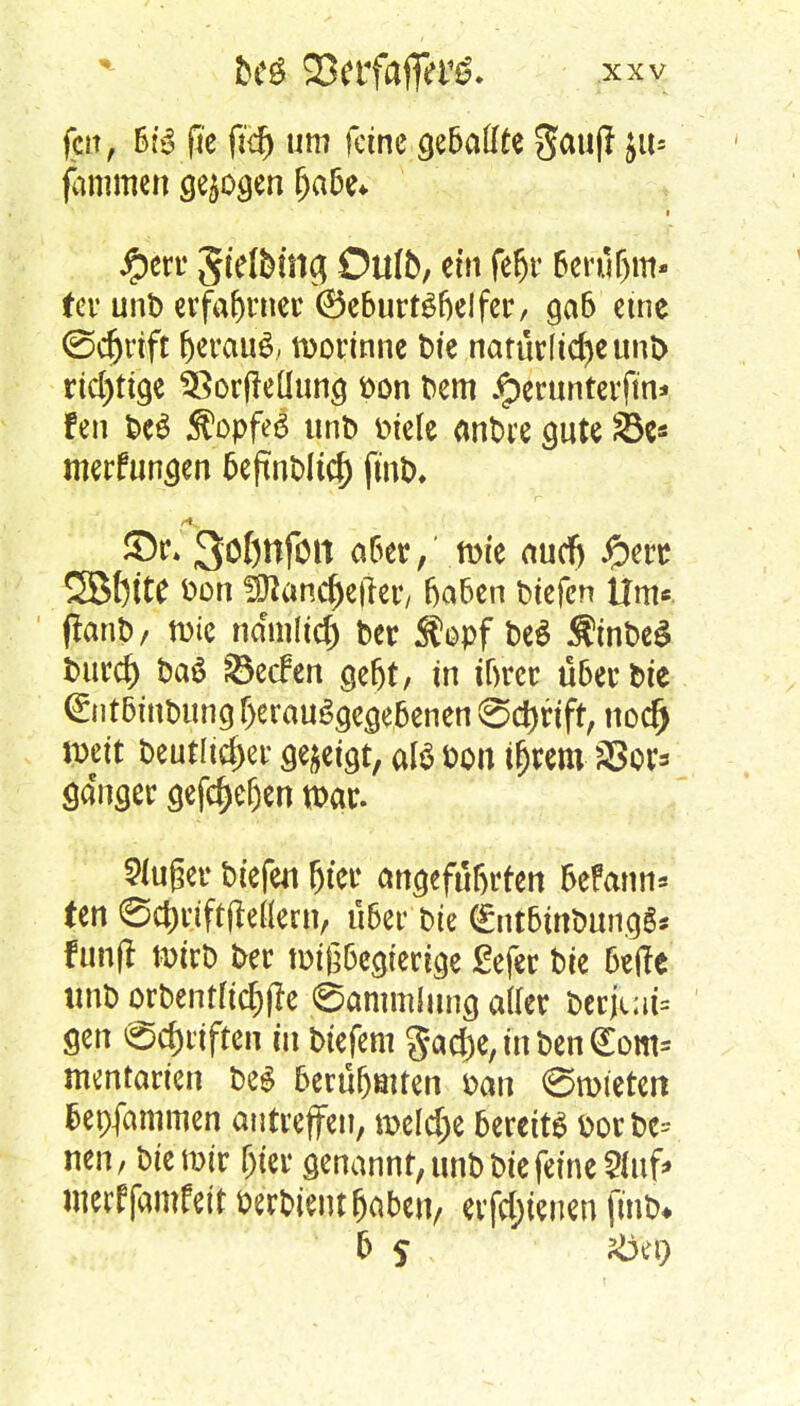 feit, b:3 fte fid) um feine gebaute i«s jammen gebogen habe* #err SWMnj Oltfo, ein fefjr berühm- ter unb erfahrner (Geburtshelfer, gab eine <3d)rift ^erauö, tüorinne Die natürliche uni> richtige $8or(feüung öon Dem $erunterftn> fen DeS $opfe6 unD t>tcle anDre gute 33e* merfungen beftnDltcf) (mix £>r* 3öf)ttfon aber, tute auef) #erc 2B()tte fcon fOiancfKjTer/ haben liefen Um* flanD, tute nam(td) Der S?opf DeS $tnDe$ tmrd) Da6 ©eclen gebt, in ibrer über Die @ntbinDung herausgegebenen (Sdmft, nod) ttett Deutlicher gezeigt, afö fcon t^em Vor- gänger gefef)efjen war. 2luger btefen hier angeführten Mann» ten ©c&tfftdeflern, über Die (£ntbinDungS* f unfl wirb Der wißbegierige ßefer Die betfe tmb orDentfidjfle Sammlung aller Derjc;ii= gen @cf)riften m Diefem gad;e, in Den <Eom= mentarten Des berühmten Dan ©mieten bepfammen antreffen, meiere bereits fcorDc= neu, Die mir hier genannt, unD Die feine 2luf> ttterffamfeit Perbient haben, erfreuen f«rt>« 6 5 stfer)