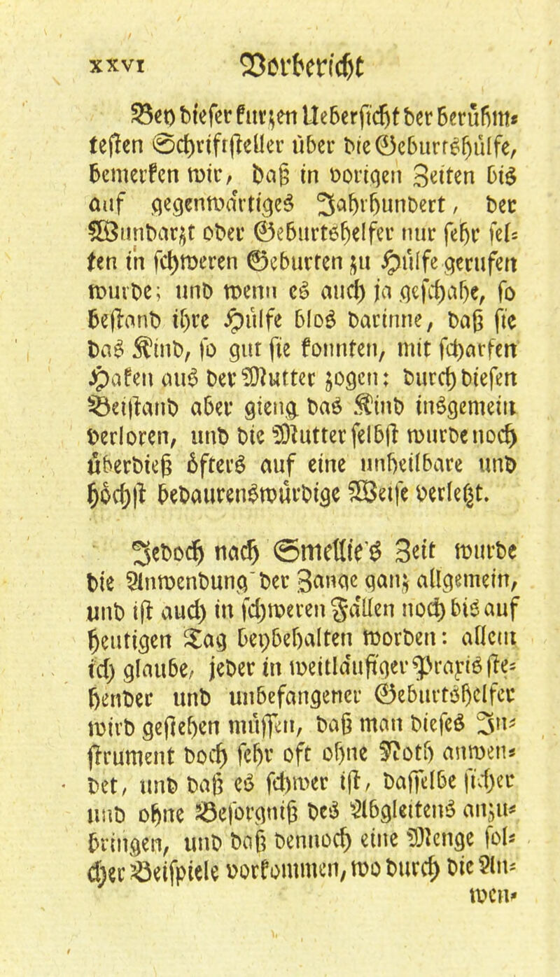 23er) btefcr furzen Ueberftdjf bet 6erüßm* tepen <5c&rtft(teüer über tte©c&urr$fjülfe, bewerfen mir, Dag in vorigen Sutten big auf Gegenwärtiges 3<»fH'(>unbert, bec 3B«nbat$t ober ®eburtöfjelfer nur fetjc fei* Un in ferneren ©eburten $u Jpietlfe gerufen n>uvt>e; unb wenn aucf) ja gefrfjaljc, To fcejlanb if)re Jpulfe b!o£ bartnne, baß fte t>a£ Stoib, fo gut fte fonnten, mit fcfcarfert Jpafen au$ ber Butter jogeu; burcfjbiefen $5ei|lanb aber gteng. baö S?inb insgemein Verloren, unb bic Butter feI5fl: würbenod) uberbieg öfters auf eine unheilbare unb fjod)|t &ebauren$würbtge SSetfe »erlebt. 3ebodj na$ ©metlte'g 3ett mürbe bie 2lnwenbunOer 3aw qa* allgemein, unb ift aud) in ferneren gdüen nocfybteauf heutigen Sag bepbeljalten Worben: allem id) glaube, jeber in meitlduft'ger^prariöjie- feenber unb unbefangener ®eburt$f)elfer. wirb gejM)en rttff^tt, baß man biefeS 3«* ftrument boef) fc&r oft oljne SRotf) ftmpehi bet, unb baß e$ fd)mer tjt, bafielbe ft\1)et unb of)ne 23eforgmß be$ 3l6glctten3 örtjttf bringen, unb baß bennod) eine «Wenge fot* <fter söetfptele »otfornmen/Woburcf) bic2ln* WC11'