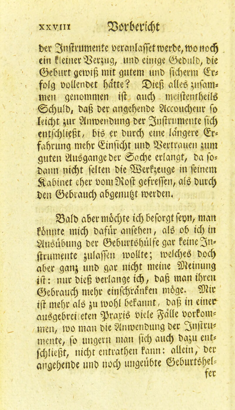 ber 3n(lt4umentc beranlafifef werbe, wo nodj ein f leinet ^erjjug, unD einige (Öebulb, bte <Se6urt gewiß mit gutem unb fidjerm (£r* folg ooUenöet fta'tte? ©iefj aHeäjuifam* wen genommen ijt and) mdftemfjeitö (Schult)! t>aß Der angefrenbe 2lccoud)eur fo leicht $ur Slnwenbung ber 3nflrnmente ftd) cntfdjiiefjt, 6iö er burd) eine fa'ngere (£r= fafjrung mefjr <£tnftd)nmb Vertrauen pn guten anfange ber Oadje erlangt, ba fo* bann md)t feiten bie Söerfyeuge in feinem Ä\i5inet cfjer öomütoft gefreften, atö burd) ben 0e6iaud) afcgenußt werben« Salb aber mädjtc td) beforgt fepn, man f6nnre mid) bafür anfefoen, alö o5 idj in Sluöü&ung ber ©e6urt$&iilfegar feine 3n- ftrumeute jutofie» wollte; weldjeö bod) aber gan$ unb gar ni$t meine Meinung j#: nur bieg »erlange icr), baß man tfjreit ©e6raucr) mef)t einfdjvdnfen m6ge. 3)itc tflf mef)r al* §u wof>l Befannt, baß in einer auggefcrei.efen $rarJ6 biele Salle borfom* tuen, wo man bie ?lnwenbung ber 3n|lrti* mente, fo ungern man jtdj aud) baju eut* fdjließt, uid)t cntratf)en fann: allein, ber angef;enbe unb uod; ungeübte ©eöurfs&ef*