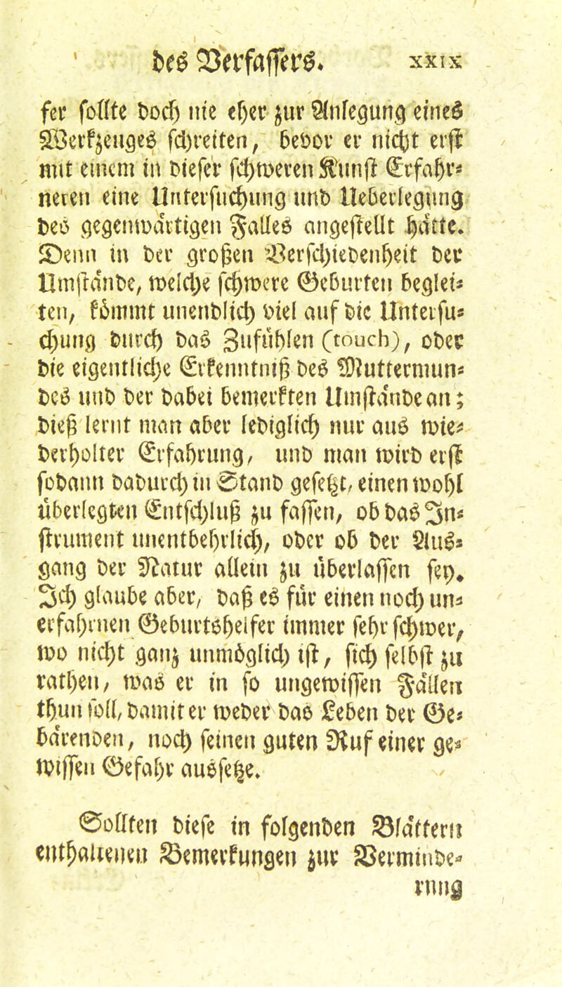 fcr faßte Dodj nie «Ijer &ur $nfegung eines Söerfyeugeä fd)reiten, beöor er ntcjjt erft mit einem in liefet* ferneren Stunjl Qirfafjr* nereu eine Uurerfucrjung unb Hebedegung l>eö gegemtmrtigen fjalleö ongcftetlt fydtte. SDenn in Der großen ?8erfd)teDenljett Deu UrnftanDe, meiere fernere ©eburten bellet* ten, fämmt unenDlid) Diel auf Die Unteifu* - d;ung Durd) Da£ 3ufiif)fen (touch), oDec Die eigentliche <£rfennti#De$ SNuttewum* l>cö unD Der Dabei bemerkten ümjtanDe an; Dieß lernt man aber leDiglicfj nur au£ mie* Da1)olter (£rfabrung, unt> man n?irD erjf foDann t>at>utct> tu ^tanD gefegt/ einen tDoljl überlegten (£ntfd)lufj $u faffen, obDaS^n* frrument unentbehrlich), oDer ob Der Siugs Sang Der Sftatur allein $u überladen fep* 3d) glaube aber, Da£ e$ für einen nod) um» erfahrnen ©eburtöfjeifer immer fcr>r fc|>met> »o nid)t gan$ unmäglid) ijl, fic& felbtf }u ratf)eu, mae er in fo ungetptflTen galten t&un |M, Damit er nxDer Dao geben Der ©e« bdrenoen, nod) ^inm guten fKuf einer ge* JDiflTeu <öefaf)r auefe|e» ©offfen Diefe in fofgenben Sfa'ffem eMfjaUeueu Senrnf ungen jur S3erminDe* wnj
