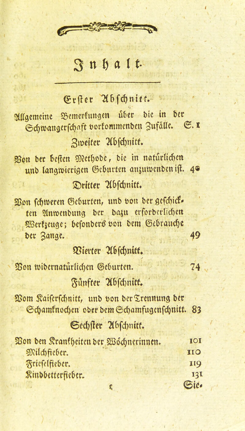 (£rtfet 3f>fcf)nttf. gemeine Semerfungen über bie tn ber ©cfjwangerfcfjaft üorfommenben Zufälle. @. i SJon ber fcej!en S)?erf)obe, bie in näturlicf)en unb langwierigen ©eburten anjumenben ijt. 4® SBon feieren ©eburfen, unb öon ber gefefnef* ten Slnroenbung ber baju erforbcrlidjen SBerfjeuge; befonberS bon bem ©ebraudje ber %ati$t. 49 gunff« Wfdjnifc SSom ßöiferfcfrnift, unb bon ber Trennung ber ©cfyamfnodjen ober bem ©cfyamfugenfefynttt. 83 . eedj(!er 7(bfd)nttf. Vierter 2(&fcf)mtf* SSon wibernatürlidjen (Geburten. 74 SSon ben ßran^eiten ber Söddjnerinnem 9J?ilcf)fieber. ^riefelfteber. ^inbbetterfteber. 119 131 IOI