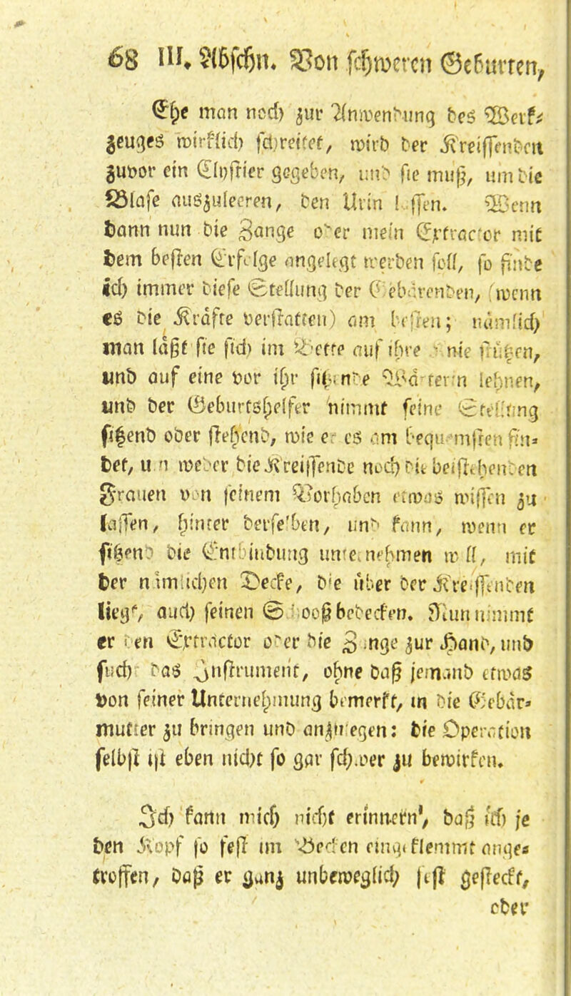 <2rr;e man ncd) jur Umentunq be<? SSeif* ^eugeS roirf(td) faveitet, n>üb Der ivreifjenbcrt guüor ein glpfner gegeben, urtS? fie mu{}, um Die fölafe auszuleeren, Den Urin Lffen. QBenn fcann nun bie Sange over mein (Jjrfrac'or mit fcem bejfen ^rfölge angelegt tverben fett, fo fwb| id) immer tiefe «Stellung Der g föjtambeq, 'roenn cä Die .Gräfte üerflaften) am hfreu; rurmfid) man lä§f fte ft'd> im &ette auf ifire fort Ii tmb auf eine fcor u)r fi(- rtbi QBilrterin lehnen, un& Der löebiirfö&elfer 'nimmt feine £r- ;: ng figenb ober frehcnD, roie er c$ o.m t'-equ mfren fiiu ket, u m roe&er We^reiffenbie tu>ä) tjfc beifldjenbeti grauen n feinem 9Sorfja&eii eftotö nnfien $u ■ lajTen, (unter bevfelbm, tinb tonn, wenn et fi'öm? Die ^ntiubimg imtet nahmen trlT, mit feer nunidjen 3>cfe, D'e über Der ^re-fftneen lieg', aud) feinen (5 oefjbeDedrn. fttununimf er en Qfjrtnicfor ob*r hie 3 *nge $ur ßanD,unt> fud) Das Qnffrum/erit, ohne baf jemrmb etrod« Von feiner Unternehmung bemerff, tn öi'e (Se&dr* mutier $u bringen unb anbiegen: fcte Operation felb|I i|i eben nidjt fo gar fdj.oer ju beroirfui. 3d) fartn midj nt'djf erinnern', baj? ifß je bm $opf fo fejl im Herfen emgfflentmt ange* troffen, bog er a,anj unberoegttd; j'tjt geflecfr, ober