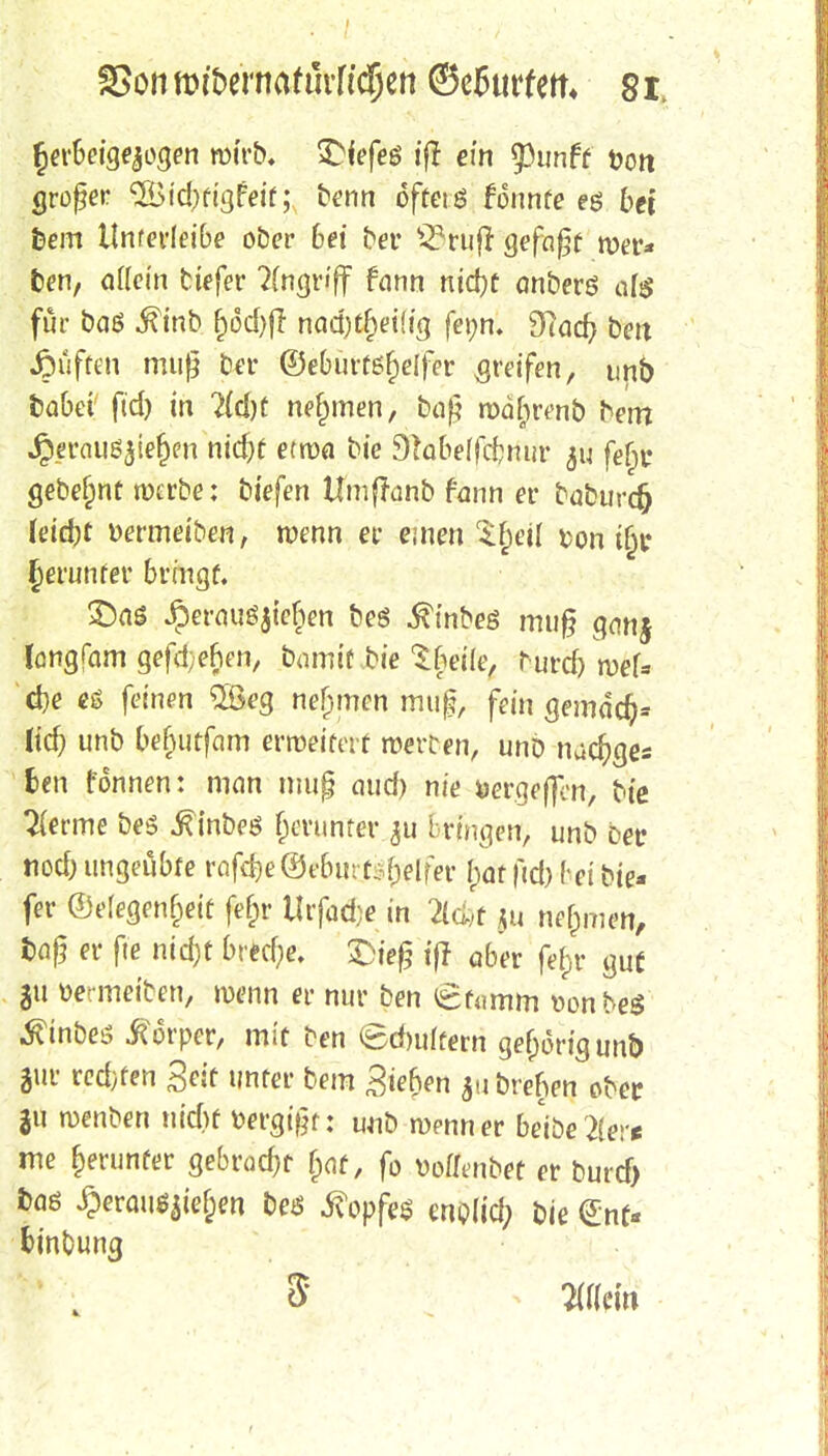 herbeigezogen wirb. £{efeö tff ein $unff Dort großer 'Sidxigfeif; benn oftetö tonnte e$ bei fcem llnferleibe ober bei bei* s2?rufr gefaßt roer* fcen, allein tiefer Angriff fann nid)t anberö afe für baß $inb §6d)(l nad)tf)ei(ig fetm. Sftacf; bett Ruften muß ber ©eburtsf)e(fer greifen, unb fcabei fid) in 7id)t nehmen, baß roäfjrenb bem Jperaii^iefKii ntc^f etma bie 91abe(fcbnur $u fefm gebebt werbe: tiefen Umffanb fann er baburcfr Uid)t »ermeiben, wenn er einen $f)eü fcon ijjr Jennifer bringt. £)aö Jperauöjiefien bes ^tnbeö muß ganj langfam gefd;ef>en, bamit.bie Sbeile, burd) rveU d)e es feinen 2ßeg nehmen muß, fein gemdd)* Ud) unb befjutfam erweitert roetten, unb nacfyges fcen fonnen: man muß aud) nie aergeftcn, bie Hernie bes ^inbeö fjcrunrer 311 bringen, unb bet nod; ungeübte rafd)e©ebin t:-f)elfer I;at fid) (-ei bie* fer @e(egen§eit fefir Urfadje in ^cfef *u nehmen, fcaß er fie nid)t bred)e. £>ieß tfl ober fe&r gut S11 »etinei'ten, menn er nur ben £t<?mm »onbeS .ftinbes Körper, mit ben (gdmlcern gehörig unb gut- redeten Seit unter bera Siefen gu brefien ober ju wenben uid)f vergißt: unb wenn er be'iöe'2(er* me herunter gebrockt f>at, fo vofftnbet er burd> fcöö ^)erau^ief;en beö Kopfes eno(id) bie €nf* frtnbung