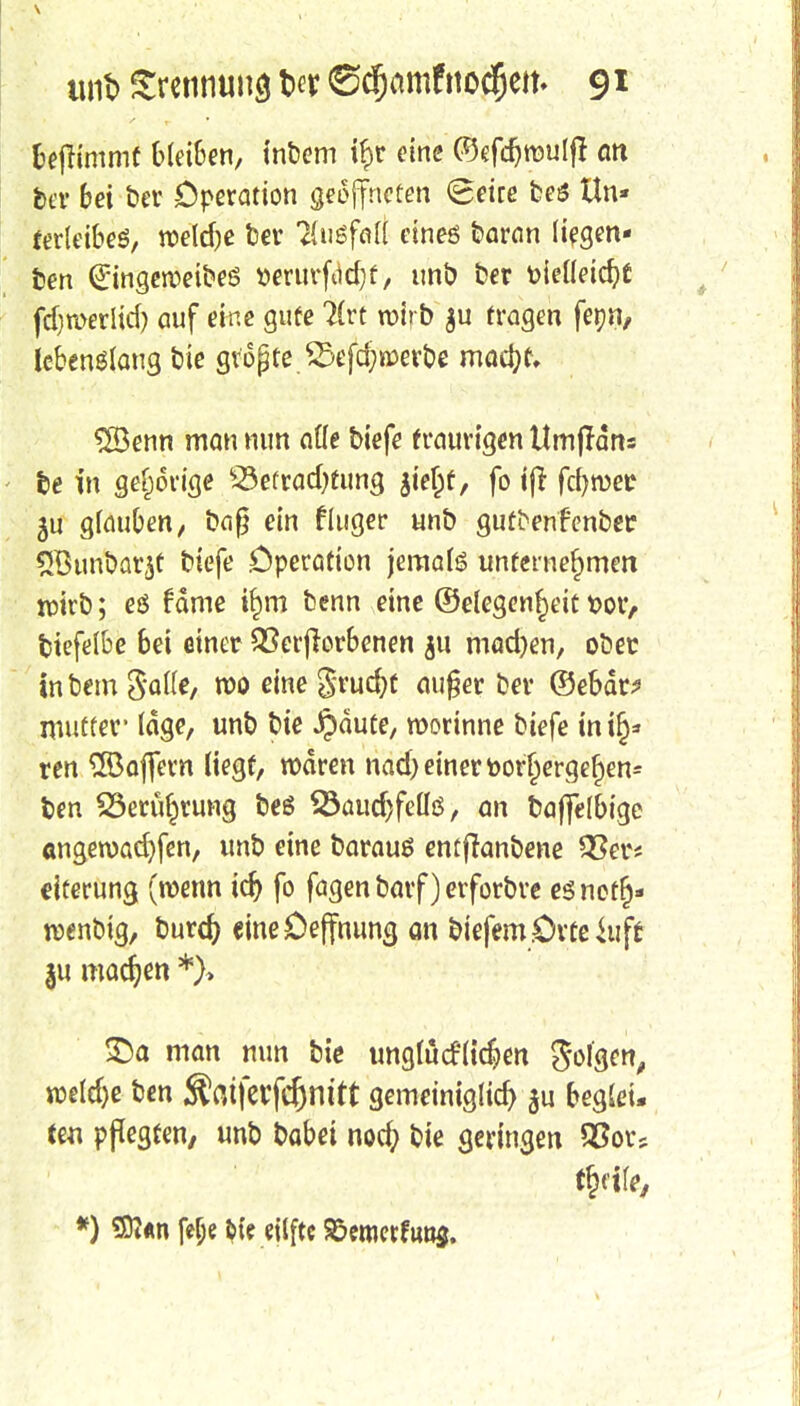 benimmt bleiben, intern if>r eine ©efdjroulfl an ber bei bev Operation geöffneten (geite beö tln» ferleibeS, roeldje t?ev Ausfall eineö baran liegen* ben (Eingerveibeö tterurfcidjf, unb ber fcielleidjt fd)a>erlid) auf eine gute 7£rt roirb $u fragen fenn, lebenslang bie gvopte 23efd;n)erbe matyu $8enn man nun alle biefe traurigen Umjldns be frt gehörige v23efrad)tung gtefcf, fo iji fdjroet1 ju glauben, ba§ ein fluger unb guti>enfenbec 2Bunbar$f biefe Operation jeraalö unternehmen tpirb; eö rame ifjm benn eine ©elegenrjeit t>or, biefelbe bei einer Verdorbenen ju mad)en, obec inbem $al(e, roo eine Srudjt au§er ber ©ebär? mutter* läge, unb bie Jpäute, roorinne biefe mi§* ren 3öaffern liegt, waren nad) einer toorl)ergef)en= ben SSeru^rung beS SÖaudjfeüö, an baffelbige angeroadjfen, unb eine barauö entflanbene 93er* eiterung (roenn idj fo fagen barf) erforbre es nefr)- roenbig, burd) «ineOejfnung an biefem.Orteiuffc ju machen *)» £)a man nun bie unglütfltdjen Sofgcn, roeldje ben Ämferfcfjnitt gemeiniglich ju beglei. tm pflegten, unb babet nod; bie geringen 2?ors *) SD?*n fe&e feie eilftc 85emetfun$.