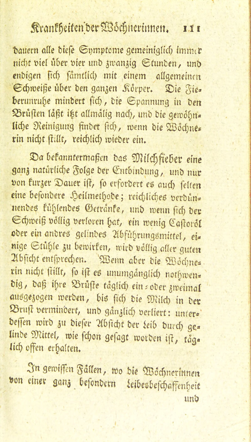 tattern alle tiefe <8t)mpücme gemeinigficb immer md)f t>iel über t>ter unb jrcanjtg Scunben, unb «nbigen ftd) fämflid) mit einem aügemeium Schweiße über ben ganzen Körper» £)ie gti« fcerunruf)e minberf ftd), bie (Spannung in bert Prüften läßt i|t oftmalig nad), unb bie gewöhn* ficf>e Reinigung fi'nbet ftcf), wenn bie 52>öd;ne* rin nid;f {Mt, reicfylid; wieber ein, £)a befannfermafen baö 2SMc(jfie6er eine ganj naturale gofge ber (Entbmbung, unb nur von furjer £)auer iff, fo erforberf es aud) feiten eine bejbnbeve Jpeilmet&obe; reichliches fcerbun* uenbeö füjjlenbeö ©etrdnfe, unb wenn ftd) bec <8d)we$ »oflig werteren f;af, ein wenig daftcvol ober ein anbres geis'nbeö 2ibfu[)runggmirfel, ei- nige etufpfe $u bewirfen, wirb »eflt'g oßer guten 21bfid>t entfpred)en. '2Benn ober bie ®üM;ne* rin nid;t füllt, fo ifl es unumgdnglid; notfiwcn* fciS/ baf? ifne ^Öruffe fagitd; ein; ober zweimal ausgesogen werben, bis ftdj bie WM) in bec SSrufHerminberf, unb gdnjlid? üerlterf: unier* be|]en wirb 511 biefer #bftd)t ber kib tmrcfj ge,* linbe Littel, wie fd;on gefagc wotben ijt, tdg- (id) offen e^alfem 3« gewtfim Sdaen, wo bie <Ö3$neriHhm »on einer ganj befonbem kiUsbcföafimfyit unö