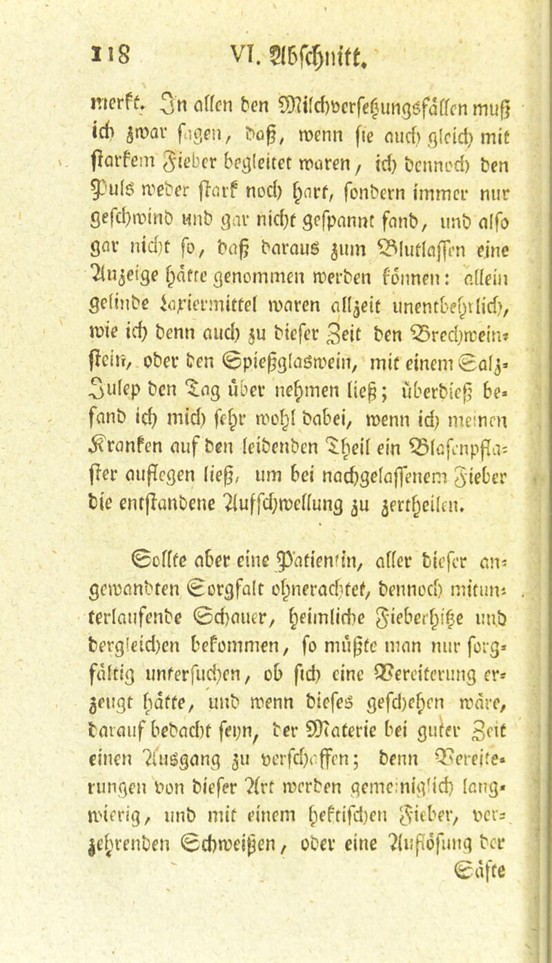 H8 VT. 2I6fcfjmft. werft 3n offen ben $?tfd)öcrfe£ungefdffcn muf? id> $n>ar figen, I>ü£, roenn fic nticf) gleid) mit parfem gieber begleitet waren, id) bennod) ben $pu(6 roe&er parf nod) fjnrt, fonbern immer nur gefd)n>tnb unb gar nid)f gefpannt fanb, unb alfo gor nid)t fo, bofj baraus 511m SMuftoffen eine Tinnige f)dtre genommen roerben fonnen: aüeiu gelinge iapietmittel waren aüjett unentfce&tlid), rote id) benn aud) ju biefer gejt ben SSredjraein« pein, ober ben ^pieggtoöroein, mit einem 8af^ Sufep ben ^ag übet nehmen lieg; Sberbtefj be» fanb id) mid) fcfpr wo£l babei, wenn id) meinen ^ranfen auf ben fetbenben ^fieif ein Q3(flfcnpfla= per auffegen lieg, um bei nadjgefaffenem gteber btc entpanbene 2fuffd;weffung $u $ertfjeütm Scffte aber eine ^'atiemin, affer biefer an* gewanbten Sorgfalt ofpneradifef, bennoef) mittm* terlaufenbe <8d)auer, fjeimlirfie ßiebertyfy uuö berg!etd)en bekommen, fo müßte man nur feig» faltig unferfucfyen, ob ftd> eine QSereiterung er* geugt hafte, uub wenn biefer gefd)ef)en wäre, leixauf bebadrt fenn, ber SKaterie bei guter 2,c\t einen Ausgang 311 Derfdjrffen; benn bereite« rungen fon biefer ?(rt werben gemeinigftd) laug« roterig, unb mit einem f)eftifd)en Steber, v>ct= |ejrenben <8d)weij}en, ober eine ?(up6fuuq ber <£dfte