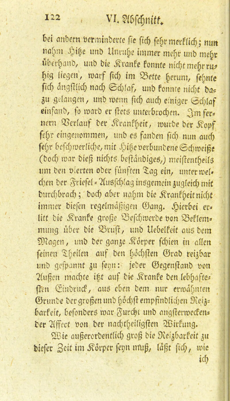 bei anbem bermtnberfe fie ftrf) fefjrmerfu'd); nun .§if e unb Unruhe immer mef)r unb me§r öber&anö, unb bie ßvante tonnte hiä)tme%vity £ig fragen;, warf ftd; im SSefre §erum, fe^nfe fidj dngjiljd) nad) ©d)faf, unb fonnte nid)f ba= gu gelangen, unb wenn ftd) aud) einiger (5d;[of einfaub, fo marb er frets tmfer&rocfoen. gm fer» nern QSerfouf be*. Mvat\tyeitf mürbe ber 5?opf fj$r eingenommen, unb es fanben ftd> nun ouef) fefjr befd;roerlic&e, mit £i(3eüerbunbene<5d)meiß2 (bod? mar bieß nid)t$ befrdnbigeö,) meinentfyili um ben vierten ober fünften %ag ein, unfermef» d)en ber Driefel * 7(uöfcf>(ag insgemein jugfeitf) mit burdjbrad); bod) aber naf;m bie j^ranfjjeif nid)t immer biefen regelmäßigen (Dang. Jpierbei er» (iff bic Traufe große 33cfdjroeubc feon Seffern» mung über bie £3ruj?:, unb Uebelfeif aus bem Etagen, unb ber gan$e Körper fd)ien in allen feinen ^fieilen auf ben f»üd)flen ©rab reizbar unb gefpannf $u jeber ©egenjlanb wn 2fußen machte iff auf bie ivranfe ben lebhaftes ffcn (finbruef, aus eben bem nur ermahnten ©runbc ber großen unb f^frempß'nbltdjen fRefe Garfetf, befonberS mar Smä)i unb angfrermeefens ber Effect öon ber nadjttjeifigfrcn 2Bitfung. 26te außererbenf(id) groß bie dimhaxieit 311 fetefer Seit im Körper feini muß, laßt fiel), mie