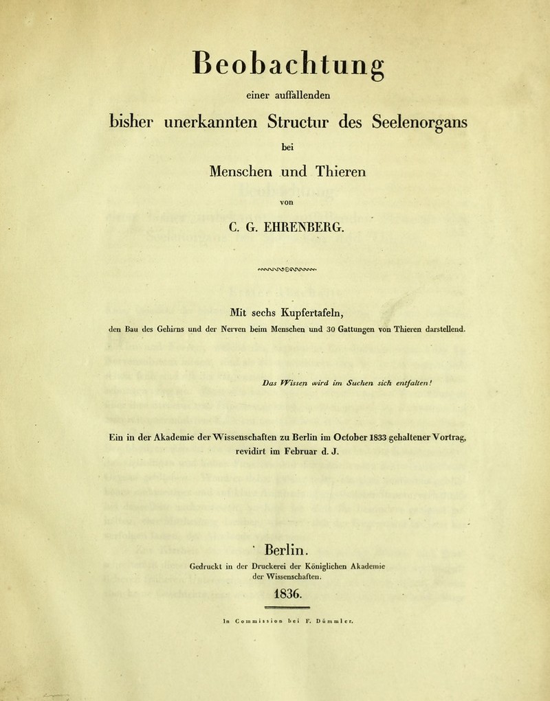 Beobachtung einer auffallenden bisher unerkannten Struetnr des Seelenorgans bei Menschen und Thieren von C. G. EHREISBERG. Mit sechs Kupfertafeln, den Bau des Gehirns und der NeiTen beim Menschen und 30 Gattungen von Thieren darstellend. Das TVissen wird im Suchen sich entfalten! Ein in der Akademie der Wissenschaften zu Berlin im Octoberl833 gehaltener Vorfrag, revidirt im Februar d, J. Berlin. Gedruckt in der Druckerei der Königlichen Akademie der Wissenschaften. 1836. In CommissioD bei F. Dümmler.