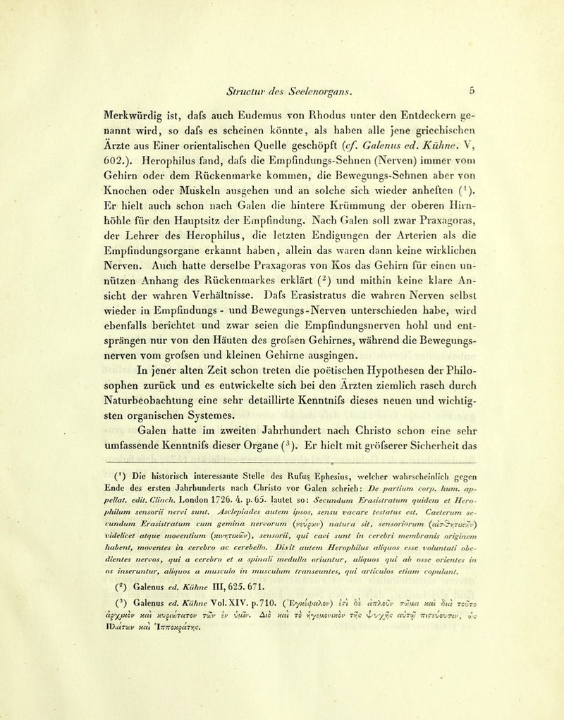 Merkwürdig ist, dafs auch Eudemus von Rhodus unter den Entdeckern ge- nannt wird, so dafs es scheinen könnte, als haben alle jene griechischen Arzte aus Einer orientalischen Quelle geschöpft {cf. Galenits ed. Kühne. \, 602.). Herophilus fand, dafs die Empfindungs-Sehnen (Nerven) immer vom Gehirn oder dem Rückenmarke kommen, die Bewegungs-Sehnen aber von Knochen oder Muskeln ausgehen und an solche sich wieder anheften ('). Er hielt auch schon nach Galen die hintere Krümmung der oberen Hirn- höhle für den Hauptsitz der Empfindung. Nach Galen soll zwar Praxagoras, der Lehrer des Herophilus, die letzten Endigungen der Arterien als die Empfindungsorgane erkannt haben, allein das waren dann keine wirklichen Nerven. Auch hatte derselbe Praxagoras von Kos das Gehirn für einen un- nützen Anhang des Rückenmarkes erklärt (•^) und mithin keine klare An- sicht der wahren Verhältnisse. Dafs Erasistratus die wahren Nerven selbst wieder in Empfindungs - und Bewegungs-Nerven unterschieden habe, wird ebenfalls berichtet und zwar seien die Empfindungsnerven hohl vuid ent- sprängen nur von den Häuten des grofsen Gehirnes, während die Bewegungs- nerven vom grofsen und kleinen Gehirne ausgingen. In jener alten Zeit schon treten die poetischen Hypothesen der Philo- sophen zurück und es entwickelte sich bei den Ärzten ziemlich rasch durch Naturbeobachtung eine sehr detaillirte Kenntnifs dieses neuen und wichtig- sten organischen Systemes. Galen hatte im zweiten Jahrhundert nach Christo schon eine sehr umfassende Kenntnifs dieser Organe {^). Er hielt mit gröfserer Sicherheit das (') Die historisch interessante Stelle des Rufus Ephesius, welcher wahrscheinlich gegen Ende des ersten Jahrhunderts nach Christo vor Galen schrieb: De parfiimi corp. hum. ap- pellal. edit. Clinch. London 1726. 4. p. 65. lautet so: Secundum Erasistralum quidem et Hero- philum sensorii nervi sunt. Asclepindes autem ipsns, sensu vacnre testatus est. Caeterurn se- cundum Erasistratum cum gemina nervorum {yzv^m') natura sit, scnsnriorurn (««3--S>;-j;<ü}'i') videlicet atque moventium (itivYiTty.ujv), sensorii, qui cavi sunt in cerebri mcinbranis origincm habent, moventes in cerebro ac cerebelln. Di.xit autem Herophilus aliquos esse voluniali ohc- dientes nervös, qui a cerebro et a spinali medulla oriuntur, aliquos qui ab osse Orientes in OS inseruntur, aliquos a jnusculo in rnusculum transeuntes, qui articulos etiarn copulant. (^) Galenus ed. Kühne 111,625.671. (') Galenus ec?. ATwÄ^e Vol. XIV. p. 710. ('Eyy.itpceXoi') Irl hl ciTt-XoCu ^'xjxct y.cti Sia rovro