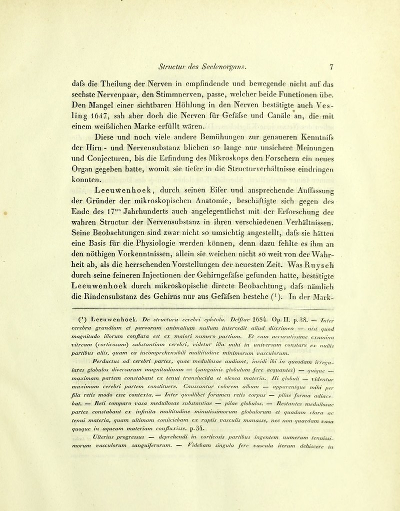 dafs die Theilung der Nerven in empfindende und bewegende nicht auf das sechste Nervenpaar, den Stimmnerven, passe, vs^elcher beide Functionen übe. Den Mangel einer sichtbaren Höhhmg in den Nerven bestätigte auch Ves- ling 1647, sah aber doch die Nerven für Gefäfse und Canäle an, die mit einem weifslichen Marke erfüllt wären. Diese und noch viele andere Bemühungen zur genaueren Kennlnifs der Hirn - und Nervensubstanz blieben so lange nur imslchere Meinungen und Conjecturen, bis die Erfindung des Mikroskops den Forschern ein neues Organ gegeben hatte, womit sie tiefer in die Structurverhältnisse eindringen konnten. Leeuwenhoek, durch seinen Eifer und ansprechende Auffassung der Gründer der mikroskopischen Anatomie, beschäftigte sich gegen des Ende des 17'™ Jahrhunderts auch angelegentlichst mit der Erforschung der wahren Structur der Nervensubstanz in ihren verschiedenen Verhältnissen. Seine Beobachtungen sind zwar nicht so umsichtig angestellt, dafs sie hätten eine Basis für die Physiologie werden können, denn dazu fehlte es ihm an den nöthigen Vorkenntnissen, allein sie weichen nicht so weit von der Wahr- heit ab, als die herrschenden Vorstellungen der neuesten Zeit. Was Rujsch durch seine feineren Injectionen der Gehirngefäfse gefunden hatte, bestätigte Leeuwenhoek durch mikroskopische directe Beobachtung, dafs nämlich die Rindensubstanz des Gehirns nur aus Gefäfsen bestehe (^). In der Mark- (') Leeuwenhoek. De structura cerebri episfola. Delf/ae 1684. Op. II. p. 38. — Tn/rr cerebra grandium et parvorum animalium nulliim intercedit aliud discrinicn — nixi t/uod magnitudn illorum conßafa est ex. mainri Tiiimero partium. Et cum accuralissime c.ramino vitream. (cnrticnsajri) substantiam cerebri, videtur iUa mihi in Universum constare ex nullis partibus aliis, quam ea incomprehensibili muUitiidine minimorum vasculorum. Perductus nd cerebri partes, q uae jncduUosae audiunt, mcidi ibi in. quosdaTii irregu- läres globulos diversarum magnitudinum — {sanguinis glohulum fcre aequantes^ — quit/uc maximam partem constabant ex tenui transhicida et oleosa matcria. Jli ghibuli — vidcnlur ma.rimam cerebri partem constituere. Caussantur colorem album — npptnentque mihi per fila retis modo esse contexta. — Inter quodlibef foramen retis corpus — pilitc forma adiace- bat. — Reti comparo vasa medullosae substanliae — jnlae globulos. — Restantes mcdullnsni' partes constabant ex infinita multitudine minulissimorum globulorum et quadam cinrn ar tenui materia, quam ultimum coniiciebam ex ruptis vasculis manasse, nec tion quacdam vasa quoque in aqueam materiam confluxisse. p.34. Ulterius progressus — deprehendi in. corticnsis partibus ingentcm numerum lenuissi- morum vasculorum sanguiferorurn. — Videbam singula fere vascula iterum dehiscere in