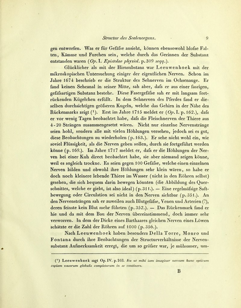 gen entworfen. Was er für Gefäfse ansieht, können ebensowohl blofse Fal- ten, Kämme und Furchen sein, welche durch das Gerinnen der Substanz entstanden waren (Op.l. Epislolae phjsiol. p.309 seqq.). Glücklicher als mit der Hirnsubstanz war Leeuwenhoek mit der mikroskopischen Untersuchung einiger der eigentlichen Nerven. Schon im Jahre 1674 beschrieb er die Struktur des Sehnerven im Ochsenauge. Er fand keinen Sehcanal in seiner Mitte, sah aber, dafs er aus einer fasrigen, gefäfsartigen Substanz bestehe. Diese Fasergefäfse sah er mit langsam fort- rückenden Kügelchen erfüllt. In dem Sehnerven des Pferdes fand er die- selben durchsichtigen gröfseren Kugeln, welche das Gehirn in der Nähe des Rückenmarks zeigt (*). Erst im Jahre 1715 meldet er {Op.l. p. 162.), dafs er vor wenig Tagen beobachtet habe, dafs die Fleischnerven der Thiere aus 4-20 Strängen zusammengesetzt wären. Nicht nur einzelne Nervenstränge seien hohl, sondern alle mit vielen Höhlungen versehen, jedoch sei es gut, diese Beobachtungen zu wiederholen (p. 163.). Er sehe nicht wohl ein, wie soviel Flüssigkeit, als die Nerven geben sollen, durch sie fortgeführt werden könne (p. 169.). Im Jahre I7l7 meldet er, dafs er die Höhlungen der Ner- ven bei einer Kuh direct beobachtet habe, sie aber niemand zeigen könne, weil es sogleich trockne. Es seien gegen 100 Gefäfse, welche einen einzelnen Nerven bilden und obwohl ihre Höhlungen sehr klein wären, so habe er doch noch kleinere lebende Thiere im Wasser (nicht in den Röhren selbst) gesehen, die sich bequem darin bewegen könnten (die Abbildung des Quer- schnittes, welche er giebt, ist also ideal) (p.311.). — Eine regelmäfsige Saft- bewegung oder Circulation sei nicht in den Nerven sichtbar (p.351.). An den Nervensträngen sah er zuweilen auch Blutgefäfse, Venen und Arterien (?), deren feinste kein Blut mehr führten (p.352.). — Das Rückenmark fand er hie und da mit dem Bau der Nerven übereinstimmend, doch immer sehr verworren. In dem der Dicke eines Barthaares gleichen Nerven eines Löwen schätzte er die Zahl der Röhren auf 1000 (p.356.). Nach Leeuwenhoek haben besonders Deila Torre, Monro und Fontana durch ihre Beobachtungen der Structurverhältnisse der Nerven- substanz Aufmerksamkeit erregt, die um so gröfser war, je mühsamer, \im- (') Leeuwenhoek sagt Op. IV. p. 103. Ila ut mihi iam imaginer nevvinn hunc oplicmn copiam vasorum globulis completorum in se continere. B