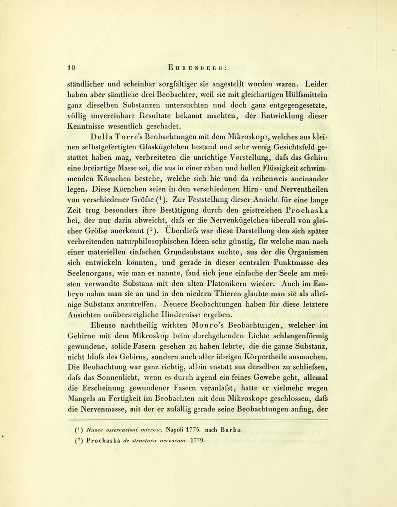 ständlicher und scheinbar sorgfähiger sie angestellt worden waren. Leider haben aber sämtliche drei Beobachter, weil sie mit gleichartigen Hülfsmitteln ganz dieselben Substanzen untersuchten und doch ganz entgegengesetzte, völlig unvereinbare Resultate bekannt machten, der Entwicklung dieser Kenntnisse wesentlich geschadet. Deila Torre's Beobachtungen mit dem Mikroskope, welches aus klei- nen selbstgefertigten Glaskügelchen bestand und sehr wenig Gesichtsfeld ge- stattet haben mag, verbreiteten die unrichtige Vorstellung, dafs das Gehirn eine breiartige Masse sei, die aus in einer zähen und hellen Flüssigkeit schwim- menden Körnchen bestehe, welche sich hie und da reihenweis aneinander legen. Diese Körnchen seien in den verschiedenen Hirn - und Nerventheilen von verschiedener Gröfse (^). Zur Feststellung dieser Ansicht für eine lange Zeit trug besonders ihre BcvStätigung durch den geistreichen Prochaska bei, der nur darin abweicht, dafs er die Nervenkügelchen überall von glei- cher Gröfse anerkennt (^). Uberdiefs war diese Darstellung den sich später verbreitenden naturphilosophischen Ideen sehr günstig, für welche man nach einer materiellen einfachen Grundsubstanz suchte, aus der die Organismen sich entwickeln könnten, und gerade in dieser centralen Punktmasse des Seelenorgans, wie man es nannte, fand sich jene einfache der Seele am mei- sten verwandte Substanz mit den alten Piatonikern wieder. Auch im Em- bryo nahm man sie an und in den niedern Thieren glaubte man sie als allei- nige Substanz anzutreffen. Neuere Beobachtungen haben für diese letztere Ansichten unübersteigliche Hindernisse ergeben. Ebenso nachtheilig wirkten Monro's Beobachtungen, welcher im Gehirne mit dem Mikroskop beim durchgehenden Lichte schlangenförmig gewundene, solide Fasern gesehen zu haben lehrte, die die ganze Substanz, nicht blofs des Gehirns, sondern auch aller übrigen Körpertheile ausmachen. Die Beobachtung war ganz richtig, allein anstatt aus derselben zu schliefsen, dafs das Sonnenlicht, wenn es durch irgend ein feines Gewebe geht, allemal die Erscheinung gewundener Fasern veranlafst, hatte er vielmehr wegen Mangels an Fertigkeit im Beobachten mit dem Mikroskope geschlossen, dafs die Nervenmasse, mit der er zufällig gerade seine Beobachtungen anfing, der (') Nuove osservazioni micrnxc. Napoli 1776. nach Barba. (^) Prochaska de sfructura nervorurn. 1779.