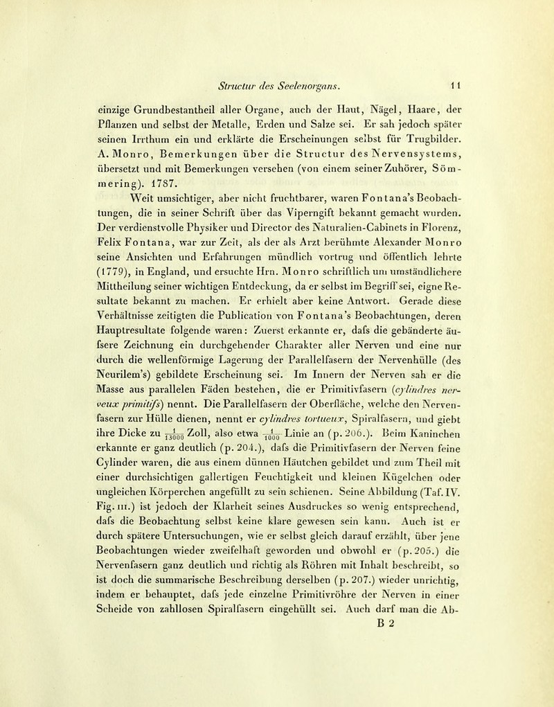 einzige Grundbestantheil aller Organe, auch der Haut, Nägel, Haare, der Pflanzen und selbst der Metalle, Erden und Salze sei. Er sah jedoch später seinen Irrthum ein und erklärte die Erscheinungen selbst für Trugbilder. A. Monro, Bemerkungen über die Structur des Nervensystems, übersetzt und mit Bemerkungen versehen (von einem seiner Zuhörer, Söm- mering). 1787. Weit umsichtiger, aber nicht fruchtbarer, waren Font an a's Beobach- tungen, die in seiner Schrift über das Viperngift bekannt gemacht wurden. Der verdienstvolle Physiker und Director des Naluralien-Cabinets in Florenz, Felix Fontana, war zur Zeit, als der als Arzt berühmte Alexander Monro seine Ansichten und Erfahrungen mündlich vortrug und öffentlich lehrte (1779), in England, und ersuchte Hrn. Monro schriftlich um umständlichere Mittheilung seiner wichtigen Entdeckung, da er selbst im BegrifTsei, eigne Re- sultate bekannt zu machen. Er erhielt aber keine Antwort. Gerade diese Verhältnisse zeitigten die Publication von Fontana's Beobachtungen, deren Hauptresultate folgende waren: Zuerst erkannte er, dafs die gebänderte äu- fsere Zeichnung ein durchgehender Charakter aller Nerven und eine nur durch die wellenförmige Lagerung der Parallelfasern der Nervenhülle (des Neurilem's) gebildete Erscheinung sei. Im Innern der Nerven sah er die Masse aus parallelen Fäden bestehen, die er Primitivfasern {cylindres ner- veux primitifs) nennt. Die Parallelfasern der Oberfläche, welche den Nerven- fasern zur Hülle dienen, nennt er cylindres tortueux, Spiralfasern, und giebt ihre Dicke zu Zoll, also etwa Linie an (p. 2u6.). Beim Kaninchen erkannte er ganz deutlich (p. 204.), dafs die Primitivfasern der Nerven feine Cylinder waren, die aus einem dünnen Häutchen gebildet und zum Theil mit einer durchsichtigen gallertigen Feuchtigkeit und kleinen Kügelchen oder ungleichen Körperchen angefüllt zu sein schienen. Seine Abbildung (Taf. IV. Fig. III.) ist jedoch der Klai^heit seines Ausdruckes so wenig entsprechend, dafs die Beobachtung selbst keine klare gewesen sein kann. Auch ist er durch spätere Untersuchungen, wie er selbst gleich darauf erzählt, über jene Beobachtungen wieder zweifelhaft geworden und obwohl er (p.205.) die Nervenfasern ganz deutlich und richtig als Röhren mit Inhalt beschreibt, so ist doch die summarische Beschreibung derselben (p. 207.) wieder unrichtig, indem er behauptet, dafs jede einzelne Primitivröhre der Nerven in einer Scheide von zahllosen Spiralfascrn eingehüllt sei. Auch darf man die Ab- B 2