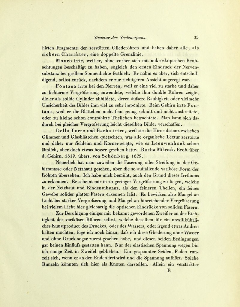 hirten Fragmente der zerstörten Gliederöhren und haben daher alle, als sichern Charakter, eine doppelte Grenzlinie. Monro irrte, weil er, ohne vorher sich mit mikroskopischen Beob- achtungen beschäftigt zu haben, sogleich den ersten Eindruck der Nerven- substanz bei grellem Sonnenlichte festhielt. Er nahm es aber, sich entschul- digend, selbst zurück, nachdem er zur richtigeren Ansicht angeregt war. Fontana irrte bei den Nerven, weil er eine viel zu starke und daher zu lichtarme Vergröfserung anwendete, welche ihm dunkle Röhren zeigte, die er als solide Cylinder abbildete, deren äufsere Rauhigkeit oder vielmehr Unsicherheit des Bildes ihm viel zu sehr imponirte. Beim Gehirn irrte Fon- tana, weil er die Blättchen nicht fein genug schnitt und nicht ausbreitete, oder zu kleine schon contrahirte Theilchen betrachtete. Man kann sich da- durch bei gleicher Vergröfserung leicht dieselben Bilder verschaffen. Deila Torre und Barba irrten, weil sie die Hirnsubstanz zwischen Glimmer imd Glasblättchen quetschten, was alle organische Textur zerstörte und daher nur Schleim und Körner zeigte, wie es Leeuwenhoek schon ähnlich, aber doch etwas besser gesehen hatte. Barba Mikrosk. Beob. über d. Gehirn. 1819. übers, von Schönberg. 1829. Neuerlich hat man zuweilen die Faserung oder Streifung in der Ge- hirnmasse oder Netzhaut gesehen, aber die so auffallende variköse Form der Röhren übersehen. Ich habe mich bemüht, auch den Grund dieses Irrthums zu erkennen. Er scheint mir in zu geringer Vergröfserung zu liegen, welche in der Netzhaut und Rindensubstanz, als den feineren Theilen, ein feines Gewebe solider glatter Fasern erkennen läfst. Es bewirken also Mangel an Licht bei starker Vergröfserung und Mangel an hinreichender Vergröfserung bei vielem Licht hier gleichartig die optischen Eindrücke von soliden Fasern. Zur Beruhigung einiger mir bekannt gewordenen Zweifler an der Rich- tigkeit der varikösen Röhren selbst, welche dieselben für ein unwillkührli- ches Kunstproduct des Druckes, oder des Wassers, oder irgend etwas Andren halten möchten, füge ich noch hinzu, dafs ich diese Gliederung ohne Wasser und ohne Druck sogar zuerst gesehen habe, und diesen beiden Bedingungen gar keinen Einflufs gestatten kann. Nur der elastischen Spannung wegen bin ich einige Zeit in Zweifel geblieben. Ein gespannter Seiden-Faden run- zelt sich, wenn er an den Enden frei wird und die Spannung aufhört. Solche Runzeln könnten sich hier als Knoten darstellen. Allein ein verstärkter E