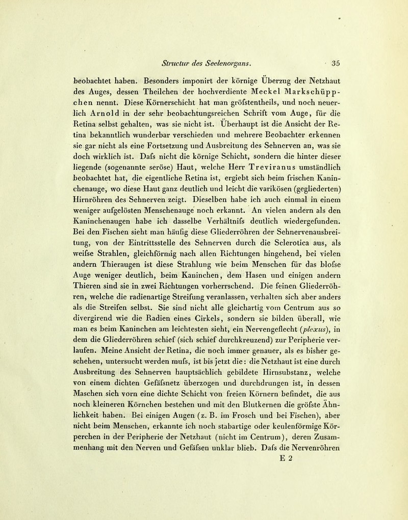 beobachtet haben. Besonders imponirt der körnige Uberzug der Netzhaut des Auges, dessen Theilchen der hochverdiente Meckel Markschüpp- chen nennt. Diese Körnerschicht hat man gröfstentheils, und noch neuer- lich Arnold in der sehr beobachtungsreichen Schrift vom Auge, für die Retina selbst gehalten, was sie nicht ist. Uberhaupt ist die Ansicht der Re- tina bekanntlich wunderbar verschieden und mehrere Beobachter erkennen sie gar nicht als eine Fortsetzung und Ausbreitung des Sehnerven an, was sie doch wirklich ist. Dafs nicht die körnige Schicht, sondern die hinter dieser liegende (sogenannte seröse) Haut, welche Herr Treviranus umständlich beobachtet hat, die eigentliche Retina ist, ergiebt sich heim frischen Kanin- chenauge, wo diese Haut ganz deutlich und leicht die varikösen (gegliederten) Hirnröhren des Sehnerven zeigt. Dieselben habe ich auch einmal in einem weniger aufgelösten Menschenauge noch erkannt. An vielen andern als den Kaninchenaugen habe ich dasselbe Verhältnifs deutlich wiedergefunden. Bei den Fischen sieht man häufig diese Gliederröhren der Sehnervenausbrei- tung, von der Eintrittsstelle des Sehnerven durch die Sclerotica aus, als weifse Strahlen, gleichförmig nach allen Richtungen hingehend, bei vielen andern Thieraugen ist diese Strahlung wie beim Menschen für das blofse Auge weniger deutlich, beim Kaninchen, dem Hasen und einigen andern Thieren sind sie in zwei Richtungen vorherrschend. Die feinen Gliederröh- ren, welche die radienartige Streifung veranlassen, verhalten sich aber anders als die Streifen selbst. Sie sind nicht alle gleichartig vom Centrum aus so divergirend wie die Radien eines Cirkels, sondern sie bilden überall, wie man es beim Kaninchen am leichtesten sieht, ein Nervengeflecht {plexiis)^ in dem die Gliederröhren schief (sich schief durchkreuzend) zur Peripherie ver- laufen. Meine Ansicht der Retina, die noch immer genauer, als es bisher ge- schehen, untersucht werden rnufs, ist bis jetzt die: die Netzhaut ist eine durch Ausbreitung des Sehnerven hauptsächlich gebildete Hirnsubstanz, welche von einem dichten Gefäfsnetz überzogen und durchdrungen ist, in dessen Maschen sich vorn eine dichte Schicht von freien Körnern befindet, die aus noch kleineren Körnchen bestehen und mit den Blutkernen die gröfste Ähn- lichkeit haben. Bei einigen Augen (z. B. im Frosch und bei Fischen), aber nicht beim Menschen, erkannte ich noch stabartige oder keulenförmige Kör- perchen in der Peripherie der Netzhaut (nicht im Centrum), deren Zusam- menhang mit den Nerven und Gefäfsen unklar blieb. Dafs die Nervenröhren E 2