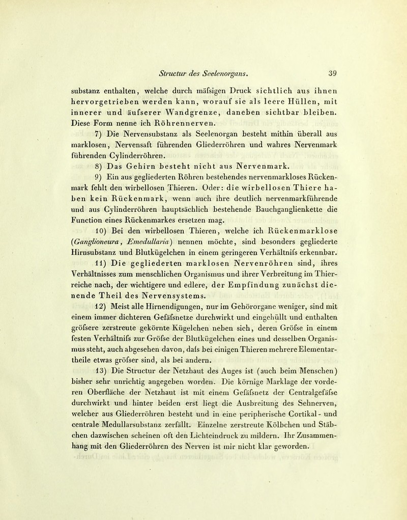 Substanz enthalten, welche durch mäfsigen Druck sichtlich aus ihnen hervorgetrieben werden kann, worauf sie als leere Hüllen, mit innerer und äufserer Wandgrenze, daneben sichtbar bleiben. Diese Forna nenne ich Röhrennerven. 7) Die Nervensubstanz als Seelenorgan besteht mithin überall aus marklosen, Nervensaft führenden Gliederröhren und wahres Nerveumark führenden Cylinderröhren. 8) Das Gehirn besteht nicht aus Nervenmark. 9) Ein aus gegliederten Röhren bestehendes nervenmarkloses Rücken- mark fehlt den wirbellosen Thieren. Oder: die wirbellosen Thiere ha- ben kein Rückenmark, wenn auch ihre deutlich nervenmarkführende und aus Cylinderröhren hauptsächlich bestehende Bauchganglienkette die Function eines Rückenmarkes ersetzen mag. 10) Bei den wirbellosen Thieren, welche ich Rückenmarklose [Ganglioneura, Emedullaria) nennen möchte, sind besonders gegliederte Hirnsubstanz und Blutkügelchen in einem geringeren Verhältnifs erkennbar. 11) Die gegliederten marklosen Nervenröhren sind, ihres Verhältnisses zum menschlichen Organismus und ihrer Verbreitung im Thier- reiche nach, der wichtigere und edlere, der Empfindung zunächst die- nende Theil des Nervensystems. 12) Meist alle Hirnendigungen, nur im Gehörorgane weniger, sind mit einem immer dichteren Gefäfsnetze durchwirkt und eingehüllt und enthalten gröfsere zerstreute gekörnte Kügelchen neben sich, deren Gröfse in einem festen Verhältnifs zur Gröfse der Blutkügelchen eines und desselben Organis- mus steht, auch abgesehen davon, dals bei einigen Thieren mehrere Elementar- theile etwas gröfser sind, als bei andern. 13) Die Structur der Netzhaut des Auges ist (auch beim Menschen) bisher sehr unrichtig angegeben worden. Die körnige Marklage der vorde- ren Oberfläche der Netzhaut ist mit einem Gefäfsnetz der Centralgefäfse durchwirkt und hinter beiden erst liegt die Ausbreitung des Sehnerven, welcher aus Gliederröhren besteht und in eine peripherische Cortikal- und centrale Medullarsubstanz zerfällt. Einzelne zerstreute Kölbchen und Stäb- chen dazwischen scheinen oft den Lichteindruck zu mildern. Ihr Zusammen- hang mit den Gliederröhx-en des Nerven ist mir nicht klar geworden.