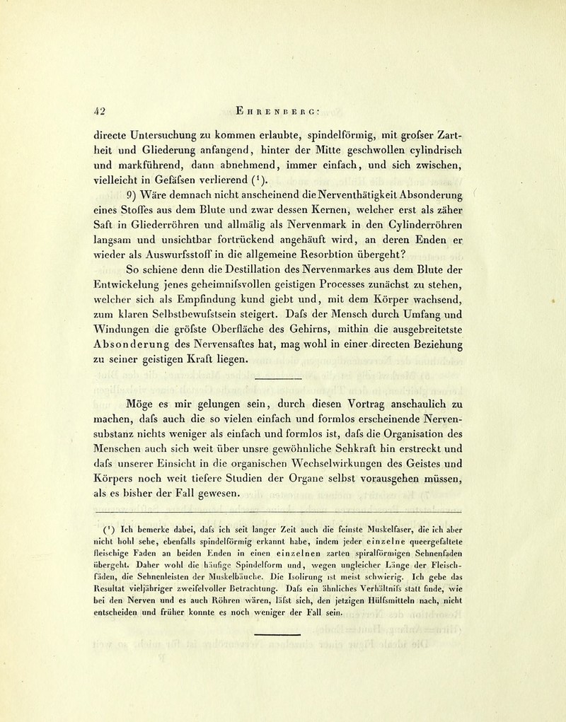 directe Untersuchung zu kommen erlaubte, spindelförmig, mit grofser Zart- heit und Gliederung anfangend, hinter der Mitte geschwollen cylindrisch und markführend, dann abnehmend, immer einfach, und sich zwischen, vielleicht in Gefäfsen verlierend 9) Wäre demnach nicht anscheinend die Nerventhätigkeit Absonderung eines Stoffes aus dem Blute und zwar dessen Kernen, welcher erst als zäher Saft in Gliederröhren und alhnälig als Nervenmark in den Cylinderröhren langsam und unsichtbar fortrückend angehäuft wird, an deren Enden er wieder als Auswurfsstoff in die allgemeine Resorbtion übergeht? So schiene denn die Destillation des Nervenmarkes aus dem Blute der Entwicklung jenes geheimnifsvollen geistigen Processes zunächst zu stehen, welcher sich als Empfindung kund giebt und, mit dem Körper wachsend, zum klaren Selbstbewufstsein steigert. Dafs der Mensch durch Umfang und Windungen die gröfste Oberfläche des Gehirns, mithin die ausgebreitetste Absonderung des Nervensaftes hat, mag wohl in einer directen Beziehung zu seiner geistigen Kraft liegen. Möge es mir gelungen sein, durch diesen Vortrag anschaulich zu machen, dafs auch die so vielen einfach und formlos erscheinende Nerven- substanz nichts weniger als einfach und formlos ist, dafs die Organisation des Menschen auch sich weit über unsre gewöhnliche Sehkraft hin erstreckt und dafs unserer Einsicht in die organischen Wechselwirkungen des Geistes und Körpers noch weit tiefere Studien der Organe selbst vorausgehen müssen, als es bisher der Fall gewesen. (') Ich bemerke dabei, dafs ich seit langer Zeit auch die feinste Muskelfaser, die ich aber nicht bohl sehe, ebenfalls spindelförmig erkannt habe, indem jeder einzelne queergefaltete fleischige Faden an beiden Enden in einen einzelnen zarten spiralförmigen Sehnenfaden übergeht. Daher wohl die häufige Spindelform und, wegen ungleicher Länge der Fleisch- fäden, die Sehnenleisten der Muskelbäuche. Die Isolirung ist meist schwierig. Ich gebe das Resultat vieljähriger zweifelvoUer Betrachtung. Dafs ein ähnliches Verhältnifs statt finde, wie bei den Nerven und es auch Röhren wären, läfst sich, den jetzigen Hiilfsmitteln nach, nicht entscheiden und früher konnte es noch weniger der Fall sein.