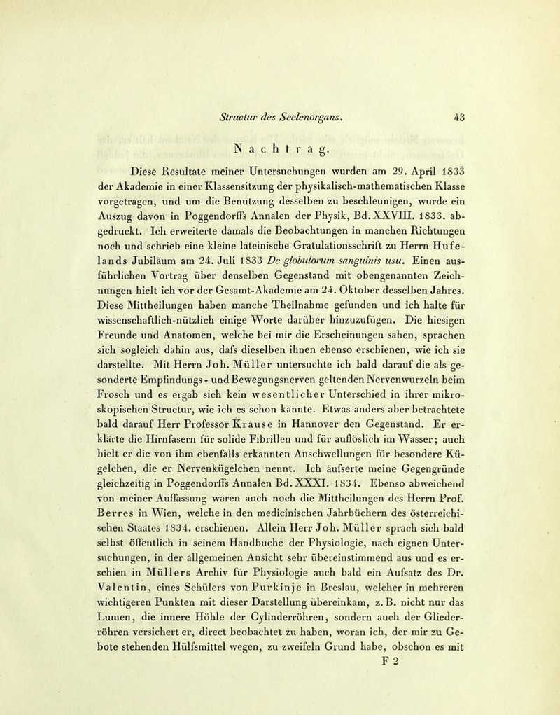 Nachtrag. Diese Resultate meiner Untersuchungen wurden am 29. April 1833 der Akademie in einer Klassensitzung der physikalisch-mathematischen Klasse vorgetragen, imd um die Benutzung desselben zu beschleunigen, wurde ein Auszug davon in Poggendorffs Annalen der Physik, Bd.XXVIII. 1833. ab- gedruckt. Ich erweiterte damals die Beobachtungen in manchen Richtungen noch und schrieb eine kleine lateinische Gratulationsschrift zu Herrn Hufe- lands Jubiläum am 24. Juli 1833 De glohiilonim sanguinis usu. Einen aus- führlichen Vortrag über denselben Gegenstand mit obengenannten Zeich- nungen hielt ich vor der Gesamt-Akademie am 24. Oktober desselben Jahres. Diese Mittheilungen haben manche Theilnahme gefunden und ich halte für wissenschaftlich-nützlich einige Worte darüber hinzuzufügen. Die hiesigen Freunde und Anatomen, welche bei mir die Erscheinungen sahen, sprachen sich sogleich dahin aus, dafs dieselben ihnen ebenso erschienen, wie ich sie darstellte. Mit Herrn Job. Müller untersuchte ich bald darauf die als ge- sonderte Empfindungs- und Bewegungsnerven geltenden Nervenwurzeln beim Frosch und es ergab sich kein wesentlicher Unterschied in ihrer mikro- skopischen Structur, wie ich es schon kannte. Etwas anders aber betrachtete bald darauf Herr Professor Krause in Hannover den Gegenstand. Er er- klärte die Hirnfasern für solide Fibrillen und für auflöslich im Wasser; auch hielt er die von ihm ebenfalls erkannten Anschwellungen für besondere Kü- gelchen, die er Nervenkügelchen nennt. Ich äufserte meine Gegengründe gleichzeitig in Poggendorffs Annalen Bd. XXXI. 1834. Ebenso abweichend von meiner Auffassung waren auch noch die Mittheilungen des Herrn Prof. Berres in Wien, welche in den medicinischen Jahrbüchern des österreichi- schen Staates 1834. erschienen. Allein Herr Joh. Müller sprach sich bald selbst öffentlich in seinem Handbuche der Physiologie, nach eignen Unter- suchungen, in der allgemeinen Ansicht sehr übereinstimmend aus und es er- schien in Müllers Archiv für Physiologie auch bald ein Aufsatz des Dr. Valentin, eines Schülers von Purkinje in Breslau, welcher in mehreren wichtigeren Punkten mit dieser Darstellung übereinkam, z. B. nicht nur das Lumen, die innere Höhle der Cylinderröhren, sondern auch der Glieder- röhren versichert er, direct beobachtet zu haben, woran ich, der mir zu Ge- bote stehenden Hülfsmittel wegen, zu zweifeln Grund habe, obschon es mit F 2