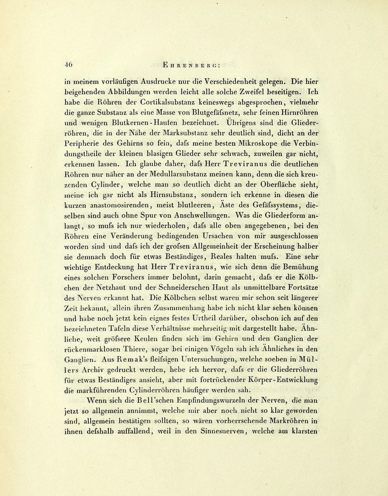 in meinem vorläufigen Ausdrucke nur die Verschiedenheit gelegen. Die hier beigehenden Abbildungen werden leicht alle solche Zweifel beseitigen. Ich habe die Röhren der Cortikalsubstanz keineswegs abgesprochen, vielmehr die ganze Substanz als eine Masse von Blutgefäfsnetz, sehr feinen Hirnröhren und wenigen Blutkernen-Hauien bezeichnet. Übrigens sind die Glieder- röhren, die in der Nähe der Marksubstanz sehr deutlich sind, dicht an der Peripherie des Gehirns so fein, dafs meine besten Mikroskope die Verbin- dungstheile der kleinen blasigen Glieder sehr schwach, zuweilen gar nicht, erkennen lassen. Ich glaube daher, dafs Herr Treviranus die deutlichen Röhren nur näher an der Medullarsubstanz meinen kann, denn die sich kreu- zenden Cylinder, welche man so deutlich dicht an der Oberfläche sieht, meine ich gar nicht als Hirnsubstanz, sondern ich erkenne in diesen die kurzen anastoraosirenden, meist blutleeren, Aste des Gefäfssjstems, die- selben sind auch ohne Spur von Anschwellungen. Was die Gliederform an- langt, so mufs ich nur wiederholen, dafs alle oben angegebenen, bei den Röhren eine Veränderung bedingenden Ursachen von mir ausgeschlossen worden sind und dafs ich der grofsen Allgemeinheit der Erscheinung halber sie demnach doch für etwas Beständiges, Reales halten mufs. Eine sehr wichtige Entdeckung hat Herr Treviranus, wie sich denn die Bemühung eines solchen Forschers immer belohnt, darin gemacht, dafs er die Kölb- chen der Netzhaut und der Schneiderschen Haut als unmittelbare Fortsätze des Nerven erkannt hat. Die Kölbchen selbst waren mir schon seit längerer Zeit bekannt, allein ihren Zusammenhang habe ich nicht klar sehen können und habe noch jetzt kein eignes festes Urtheil darüber, obschon ich auf den bezeichneten Tafeln diese Verhältnisse mehrseitig mit dargestellt habe. Ahn- liche, weit gröfsere Keulen finden sich im Gehirn und den Ganglien der rückenmarklosen Thiere, sogar bei einigen Vögeln sah ich Ahnliches in den Ganglien. Aus Remak's fleifsigen üntei'suchungen, welche soeben in Mül- lers Archiv gedruckt werden, hebe ich hervor, dafs er die Gliederröhren für etwas Beständiges ansieht, aber mit fortrückender Körper-Entwicklung die markführenden Cylinderröhren häufiger werden sah. Wenn sich die Bell'sehen Empfindungs wurzeln der Nerven, die man Jetzt so allgemein annimmt, welche mir aber noch nicht so klar geworden sind, allgemein bestätigen sollten, so wären vorherrschende Markröhren in ihnen defshalb auffallend, weil in den Sinnesnerven, welche am klarsten