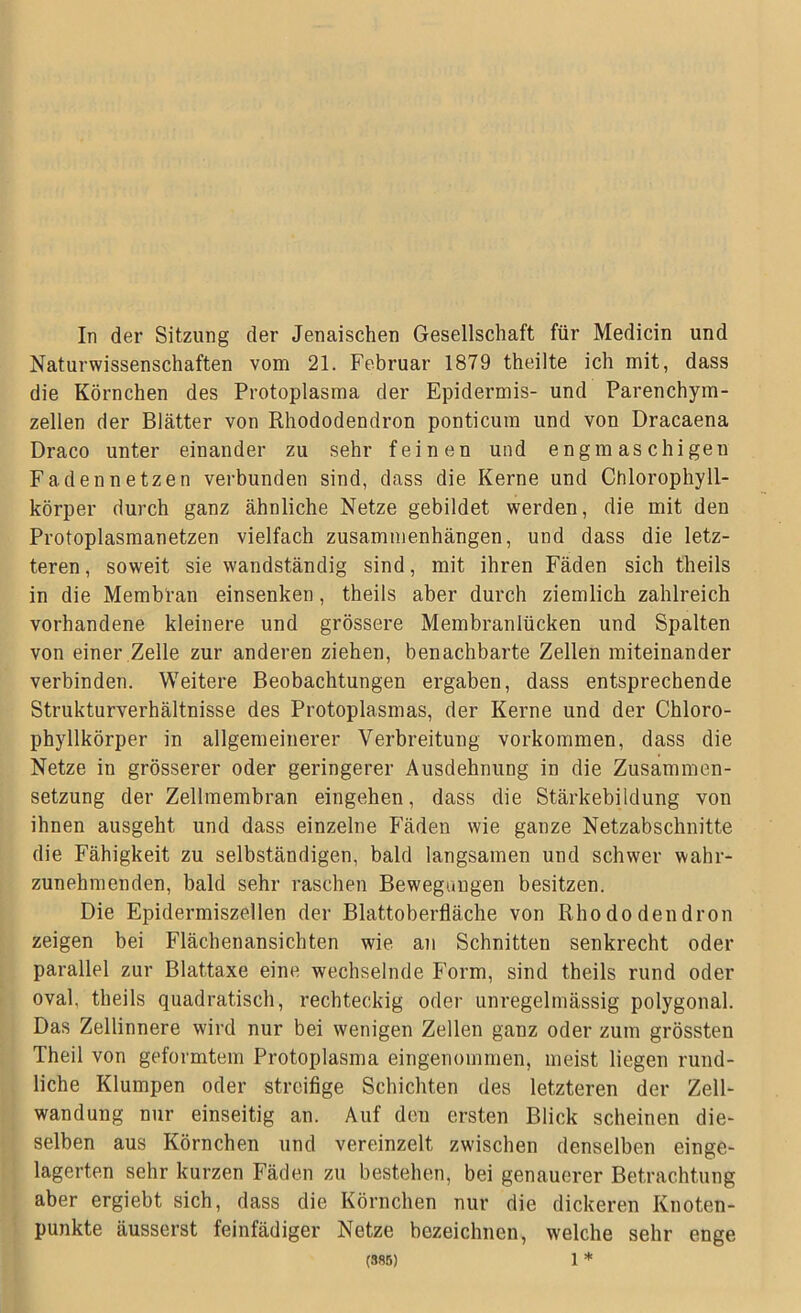 Naturwissenschaften vom 21. Februar 1879 theilte ich mit, dass die Körnchen des Protoplasma der Epidermis- und Parenchym- zellen der Blätter von Rhododendron ponticum und von Dracaena Draco unter einander zu sehr feinen und engmaschigen Fadennetzen verbunden sind, dass die Kerne und Chlorophyll- körper durch ganz ähnliche Netze gebildet werden, die mit den Protoplasmanetzen vielfach Zusammenhängen, und dass die letz- teren, soweit sie wandständig sind, mit ihren Fäden sich theils in die Membran einsenken, theils aber durch ziemlich zahlreich vorhandene kleinere und grössere Membranlücken und Spalten von einer Zelle zur anderen ziehen, benachbarte Zellen miteinander verbinden. Weitere Beobachtungen ergaben, dass entsprechende Strukturverhältnisse des Protoplasmas, der Kerne und der Chloro- phyllkörper in allgemeinerer Verbreitung Vorkommen, dass die Netze in grösserer oder geringerer Ausdehnung in die Zusammen- setzung der Zellmembran eingehen, dass die Stärkebildung von ihnen ausgeht und dass einzelne Fäden wie ganze Netzabschnitte die Fähigkeit zu selbständigen, bald langsamen und schwer wahr- zunehmenden, bald sehr raschen Bewegungen besitzen. Die Epidermiszellen der Blattoberfläche von Rhododendron zeigen bei Flächenansichten wie an Schnitten senkrecht oder parallel zur Blattaxe eine wechselnde Form, sind theils rund oder oval, theils quadratisch, rechteckig oder unregelmässig polygonal. Das Zellinnere wird nur bei wenigen Zellen ganz oder zum grössten Theil von geformtem Protoplasma eingenommen, meist liegen rund- liche Klumpen oder streifige Schichten des letzteren der Zell- wandung nur einseitig an. Auf den ersten Blick scheinen die- selben aus Körnchen und vereinzelt zwischen denselben einge- lagerten sehr kurzen Fäden zu bestehen, bei genauerer Betrachtung aber ergiebt sich, dass die Körnchen nur die dickeren Knoten- punkte äusserst feinfädiger Netze bezeichnen, welche sehr enge (385) 1 *