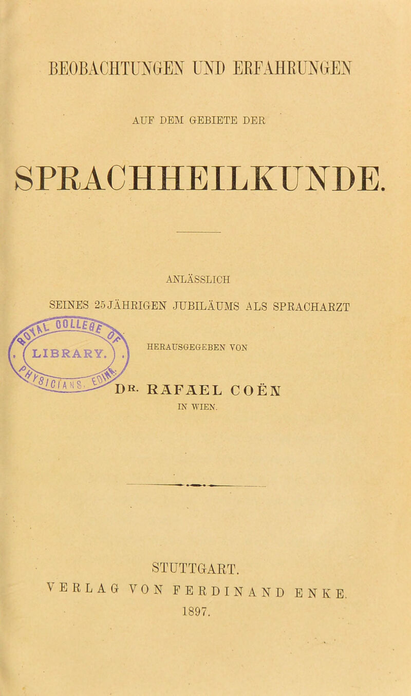 BEOBACHTUMEN UND ERFAHRUMEN AUF DEM GEBIETE DER SPRACHHEILKUNDE. ANLASSLICH SEINES 25 JAHRIGEN JUBILAUMS ALS SPRACHARZT yx\ HERAUSGEG-EBEN YON DR. RAFAEL COEN IN WIEN. STUTTGART. VERLAG VON FERDINAND ENKE. 1897.