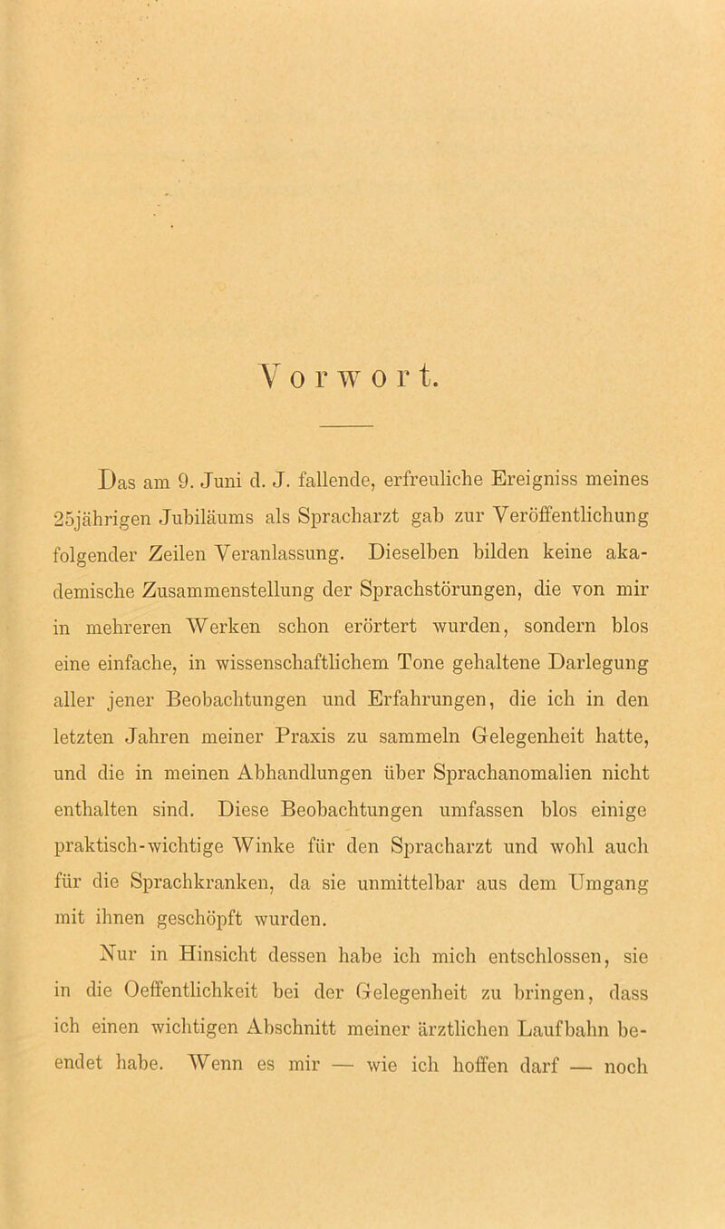 Das am 9. Juni cl. J. fallende, erfreuliche Ereigniss meines 25jahrigen Jubilaums als Spracharzt gab zur Veroffentlichung folgender Zeilen Yeranlassung. Dieselben bilden keine aka- demische Zusammenstellung tier Sprachstorungen, die von mir in mebreren Werken schon erortert wurden, sondern bios eine einfacbe, in wissenscbaftliclicm Tone gehaltene Darlegung aller jener Beobachtungen und Erfahrungen, die ich in den letzten Jahren meiner Praxis zu sammeln Gelegenheit batte, und die in meinen Abhandlungen iiber Sprachanomalien nicht enthalten sincl. Diese Beobachtungen umfassen bios einige praktisch-wichtige Winke fur den Spracharzt und wohl auch fiir die Sprachkranken, da sie unmittelbar aus dem Umgang mit ihnen geschopft wurden. Nur in Hinsicht dessen babe ich mich entschlossen, sie in die Oeffentlichkeit bei der Gelegenheit zu bringen, class ich einen wiclitigen Abschnitt meiner arztlichen Laufbahn be- endet babe. Wenn es mir — wie ich hoffen darf — noch