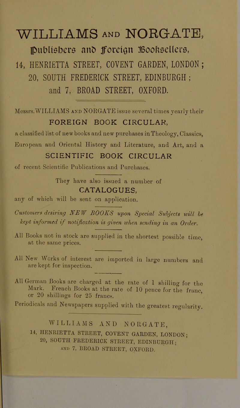 WILLIAMS and NORGATE, publishers anb foreion Booksellers, 14, HENRIETTA STREET, COVENT GARDEN, LONDON ; 20, SOUTH FREDERICK STREET, EDINBURGH ; and 7, BROAD STREET, OXFORD. Messrs.WILLIAMS and NORGATE issue several times yearly their FOREIGN BOOK CIRCULAR, a classified list of new books and new purchases in Theology, Classics, European and Oriental History and Literature, and Art, and a SCIENTIFIC BOOK CIRCULAR of recent Scientific Publications and Purchases. They have also issued a number of CATALOGUES, any of which will be sent on application. Customers desiring NE JV BOOKS upon Special Subjects will be kept informed if notification is given when sending in an Order. All Books not in stock are supplied in the shortest possible time, at the same prices. All New Works of interest are imported in large numbers and are kept for inspection. All German Books are charged at the rate of 1 shilling for the Mark. French Books at the rate of 10 pence for the franc or 20 shillings for 25 francs. Periodicals and Newspapers supplied with the greatest regularity. W I L LIAMS AND NOUGATE, 14, HENRIETTA STREET, COVENT GARDEN, LONDON; 20, SOUTH FREDERICK STREET, EDINBURGH;