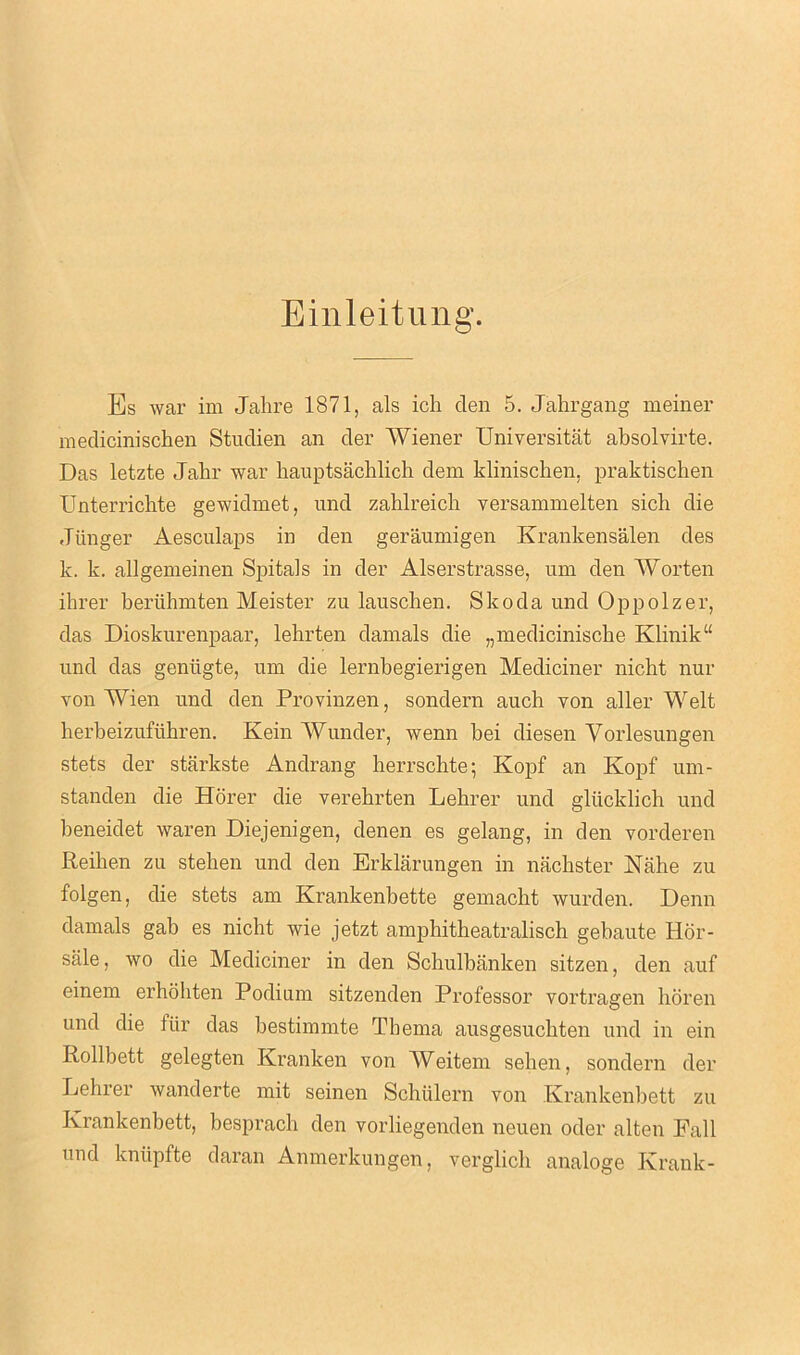Einleitung. Bs war im Jahre 1871, als ich den 5. Jahrgang meiner medicinischen Studien an der Wiener Universitat absolvirte. Das letzte Jahr war hauptsachlich dem klinischen, praktischen Unterricbte gewidmet, und zahlreicb versammelten sich die Jiinger Aesculaps in den geraumigen Krankensalen des k. k. allgemeinen Spitals in der Alserstrasse, um den Worten ihrer beriihmten Meister zu lauscben. Skoda und Oppolzer, das Dioskurenpaar, lehrten damals die „mediciniscbe Klinik“ und das geniigte, um die lernbegierigen Mediciner nicht nur von Wien und den Provinzen, sondern auch von aller Welt herbeizufuhren. Kein Wunder, wenn bei diesen Yorlesungen stets der starkste Andrang herrschte; Kopf an Kopf um- standen die Horer die verehrten Lebrer und glucklich und beneidet waren Diejenigen, denen es gelang, in den vorderen Reihen zu stehen und den Erklarungen in nachster Nairn zu folgen, die stets am Krankenbette gemaclit wurden. Denn damals gab es nicht wie jetzt amphitheatralisch gebaute Hor- sale, wo die Mediciner in den Schulbanken sitzen, den auf einem erhohten Podium sitzenden Professor vortragen horen und die fiir das bestimmte Tbema ausgesuchten und in ein Rollbett gelegten Kranken von Weitem seben, sondern der Lehrer wanderte mit seinen Schiilern von Krankenbett zu Ivrankenbett, bespracb den vorliegenden neuen oder alten Fall und kntipfte daran Anmerkungen, verglicb analoge Krank-