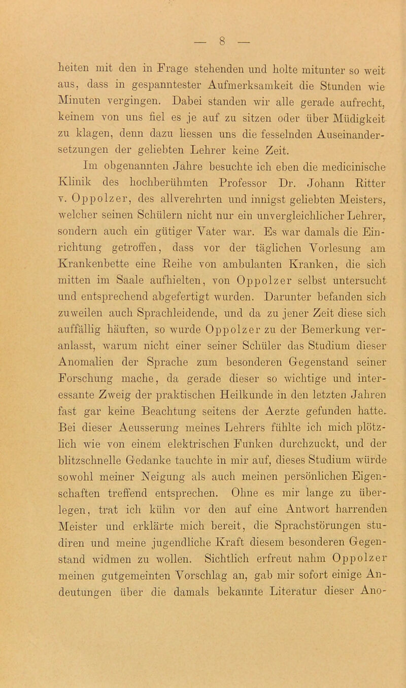 heiten mit den in Frage stehenden und liolte mitunter so weit aus. dass in gespanntester Aufmerksamkeit die Stunden wie Minuten vergingen. Dabei standen wir alle gerade aufrecht, keinem von uns fiel es je auf zu sitzen odev iiber Miidigkeit zu klagen, denn dazu liessen uns die fesselnden Auseinander- setzungen der geliebten Lebrer keine Zeit, Im obgenannten Jahre besuchte ich eben die medicinische Klinik des hocliberiihmten Professor Dr. Johann Ritter v. Oppolzer, des allverehrten und innigst geliebten Meisters, welcher seinen Schiilern nicbt nur ein unvergleicblicher Lebrer, sondern auch ein giitiger Yater war. Es war damals die Ein- richtung getroffen, dass vor der taglichen Yorlesung am Krankenbette eine Reibe von ambulanten Kranken, die sicb mitten im Saale aufhielten, von Oppolzer selbst untersuclit und entsprecbend abgefertigt wurden. Darunter befanden sich zuweilen auch Sprachleidende, und da zu jener Zeit diese sich auffallig hauften, so wurde Oppolzer zu der Bemerkung ver- anlasst, warum nicbt einer seiner Scbiiler das Studium dieser Anomalien der Spracbe zum besonderen Gegenstand seiner Forschung mache, da gerade dieser so wichtige und inter- essante Zweig der praktischen Heilkunde in den letzten Jabren fast gar keine Beacbtung seitens der Aerzte gefunden hatte, Bei dieser Aeusserung meines Lehrers ftihlte ich micb plbtz- lich wie von einem elektriscben Funken durcbzuckt, und der blitzschnelle Gedanke taucbte in mir auf, dieses Studium wiirde sowobl meiner Neigung als auch meinen personbcben Eigen- scbaften treffend entsprechen. Oline es mir lange zu Tiber- legen, trat ich ktibn vor den auf eine Antwort barrenden Meister und erklarte micb bereit, die Spraclistorungen stu- diren und meine jugendlicbe Kraft diesem besonderen Gegen- stand widmen zu wollen. Sicbtlicb erfreut nabm Oppolzer meinen gutgemeinten Vorschlag an, gab mir sofort einige An- deutungen liber die damals bekannte Literatur dieser Ano-