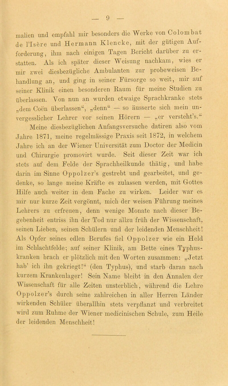 malien und empfabl mir besonders die Werke von Colo mb at de risere und Hermann Klencke, mit der gutigen Auf- forderung, ihm nacli einigen Tagen Bericht daiiibei zu ei - statten. Als ich spater dieser Weisung nachkam, wies er mir zwei diesbeziigliclie Ambulanten zur probeweisen Be- bandlung an, und ging in seiner Fursorge so weit, mir auf seiner Ivbnik emen besonderen Baum fill meme Studien zu iiberlassen. Yon nun an wurden etwaige Sprachkranke stets „dem Coen iiberlassen“, „denn“ — so iiusserte sicli mein un- vergessbcber Lebrer vor seinen Horern — „er verstebt’sA Heine diesbeziiglichen Anfangsversucbe datiren also vom Jabre 1871, meine regelmassige Praxis seit 1872, in welcbem Jabre icb an der Wiener Universitat zum Doctor der Medicin und Cbirurgie promovirt wurde. Seit dieser Zeit war icb stets auf dem Felde der Spracbbeilkunde tbatig, und babe darin im Sinne Oppolzer’s gestrebt und gearbeitet, und ge- denke, so lange meine Krafte es zulassen werden, mit Gottes Hilfe aucb weiter in dem Facbe zu wirken. Leider war es mir nur kurze Zeit vergonnt, micli der weisen Ftibrung meines Lebrers zu erfreuen, denn wenige Monate nacli dieser Be- gebenbeit entriss ibn der Tod nur allzu friib der Wissenscliaft, seinen Lieben, seinen Schiilern und der leidenden Menscbbeit 1 Als Opfer seines edlen Berufes fiel Oppolzer wie ein Held im Scblacbtfelde; auf seiner Klinik, am Bette eines Typhus- kranken brack er plotzlicb mit den Worten zusammen: „Jetzt hab' icb ihn gekriegt!“ (den Typlius), und starb daran nacli kurzem Krankenlager! Sein Name bleibt in den Annalen der Wissenscliaft fur alle Zeiten unsterblicli, wakrend die Lelire Oppolzer’s durcb seine zahlreichen in aller Herren Lander wirkenden Schuler iiberallbin stets verpflanzt und verbreitet wird zum Rulime der Wiener medicinischen Scliule, zum ITeile der leidenden Menscbbeit!
