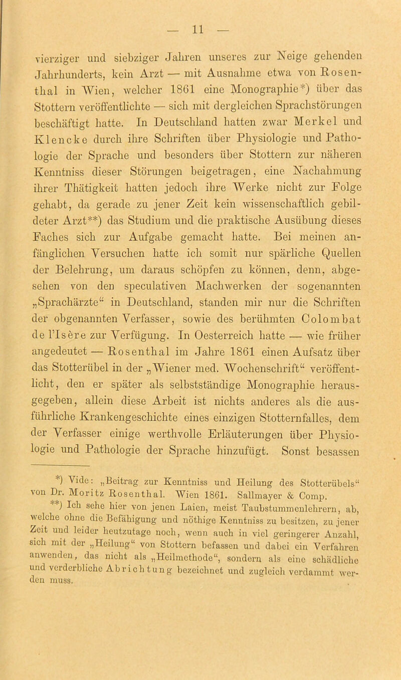 vierziger unci siebziger Jaliren unseres zur Neige gehenden Jahrkunderts, kein Arzt — mit Ausnahme etwa von Rosen- thal in Wien, welcker 18G1 eine Monographie*) iiber das Stottern veroffenthchte — sick mit dergleichen Spraclistorungen beschaftigt liatte. In Deutschland batten zwar Merkel unci Klencke durch ihre Scbriften iiber Pliysiologie und Patho- logie tier Spraclie und besonders iiber Stottern zur naheren Kenntniss dieser Storungen beigetragen, eine Nachahmung ihrer Thiitigkeit batten jedocli ihre Werke niclit zur Folge gebabt, da gerade zu jener Zeit kein wissenschaftlich gebil- deter Arzt**) das Studium und die praktische Ausiibung dieses Facbes sicb zur Aufgabe gemacbt liatte. Bei meinen an- fanglichen Yersuclien batte icb somit nur sparliche Quellen der Belebrung, um daraus scbopfen zu konnen, denn, abge- selien von den speculativen Macbwerken der sogenannten „Spracharzte“ in Deutschland, standen mil' nur die Scbriften der obgenannten Verfasser, sowie des beriibmten Colombat de l’lsere zur Verfiigung. In Oesterreicb batte — wie friiber angedeutet — Rosenthal im Jahre 1861 einen Aufsatz iiber das Stotteriibel in der „ Wiener med. Wocbenscbrift“ veroffent- liclit, den er spater als selbststandige Monographie lieraus- gegeben, allein diese Arbeit ist nickts anderes als die aus- fiibrbcbe Krankengescbichte eines einzigen Stotternfalles, dem der Yerfasser einige werthvolle Erlauterungen iiber Physio- logie und Pathologie der Sprache hinzufiigt. Sonst besassen *) Vide: „Beitrag zur Kenntniss und Heilung des Stotteriibels11 \on Dr. Moritz Rosenthal. Wien 1861. Sallmayer & Comp. J lcn sehe kier von jenen Laien, meist Tauhstummenlehrern, ab, ivelche ohne die Befakigung und nothige Kenntniss zu besitzen, zu jener Zeit und leider lieutzutage nock, vvenn auck in viel geringerer Anzakl, sick mit der „Heilung“ von Stottern befassen und dabei ein Verfahren anwenden, das nickt als „Heilmethode“, sondern als eine schadliche und verderbliche Ab rick tun g bezeicknet und zugleich verdammt wer- den muss.