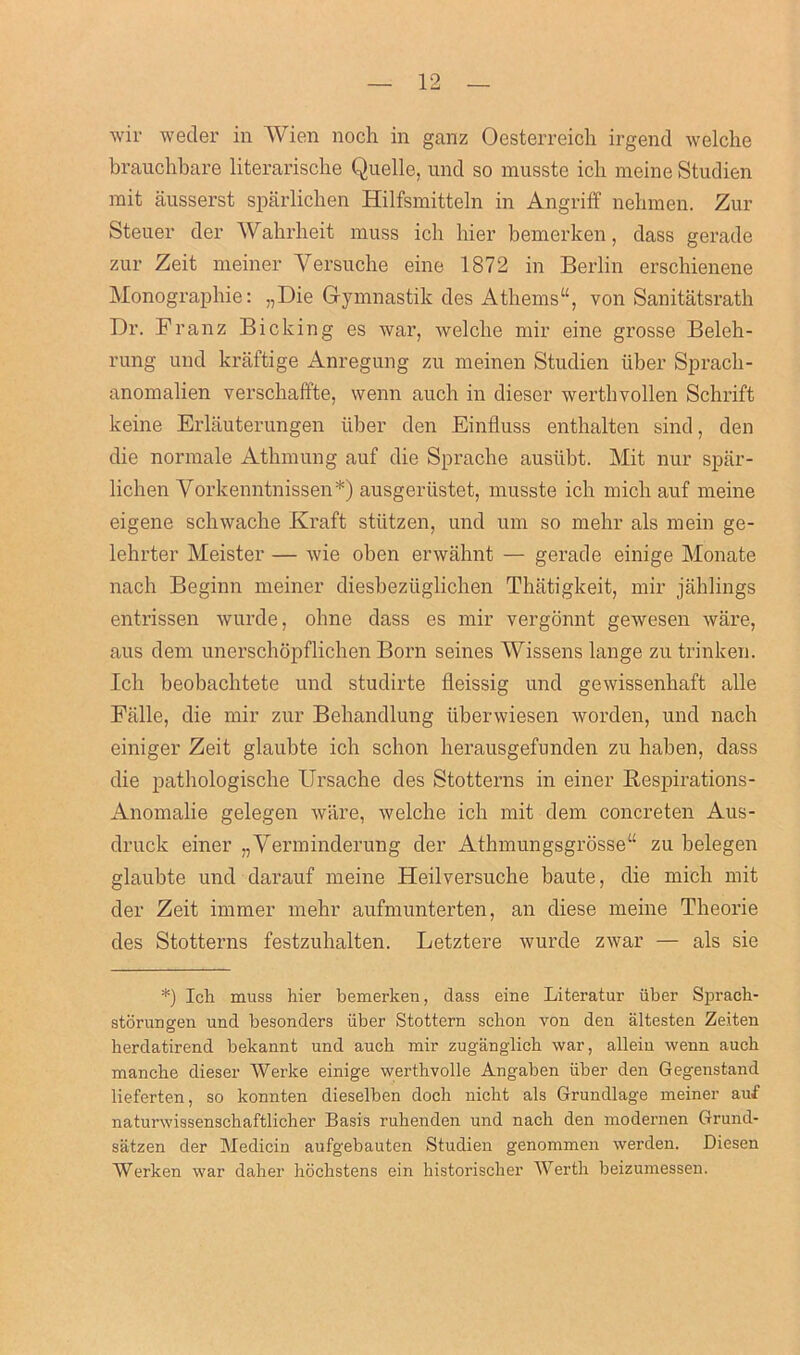 wir weder in Wien noch in ganz Oesterreich irgend welche brauchbare literarische Quelle, unci so musstc icb meine Studien mit ausserst sparlichen Hilfsmitteln in Angriff nebraen. Zur Steuer tier Wahrheit muss icb bier bemerken, class gerade zur Zeit meiner Versuche eine 1872 in Berlin erschienene Monographic: „Die Gymnastik des Athems“, von Sanitatsratb Dr. Franz Bieking es war, welcbe mir eine grosse Beleh- rung und kraftige Anregung zu meinen Studien iiber Sprach- anomalien verschaffte, wenn auch in dieser werthvollen Schrift keine Erlauterungen iiber den Einfluss enthalten sind, den die normale Atbmung auf die Spracbe ausiibt. Mit nur spar- lichen Vorkenntnissen*) ausgeriistet, musste icb mich auf meine eigene scbwacbe Kraft stiitzen, und um so mehr als mein ge- lehrter Meister — wie oben erwahnt — gerade einige Monate nacb Beginn meiner diesbeziiglichen Tbatigkeit, mir jahlings entrissen wurde, obne dass es mir vergonnt gewesen ware, aus dem unerschopflichen Born seines Wissens lange zu trinken. Icb beobaebtete und studirte fleissig und gewissenbaft alle Falle, die mir zur Bchandlung iiberwiesen worden, und nach einiger Zeit glaubte icb sebon berausgefunden zu haben, dass die pathologische Ursache des Stotterns in einer Respirations- Anomalie gelegen ware, welche icb mit clem concreten Aus- druck einer „Verminderung cler Athmungsgrosse“ zu belegen glaubte und darauf meine Heilversuche baute, die mich mit cler Zeit immer mehr aufmunterten, an diese meine Theorie des Stotterns festzuhalten. Letztere wurde zwar — als sie *) Ich muss hier bemerken, dass eine Literatur iiber Sprach- storuns'en und besonders iiber Stottern sebon von den altesten Zeiten O herdatirend bekannt und auch mir zuganglich war, allein wenn auch manche dieser Werke einige werthvolle Angaben iiber den Gegenstand lieferten, so konnten dieselben doch nicht als Grundlage meiner auf naturwissenschaftlicher Basis ruhenden und nach den modernen Grund- satzen cler Medicin aufgebauten Studien genommen werden. Diesen Werken war daher hochstens ein historischer Werth beizumessen.