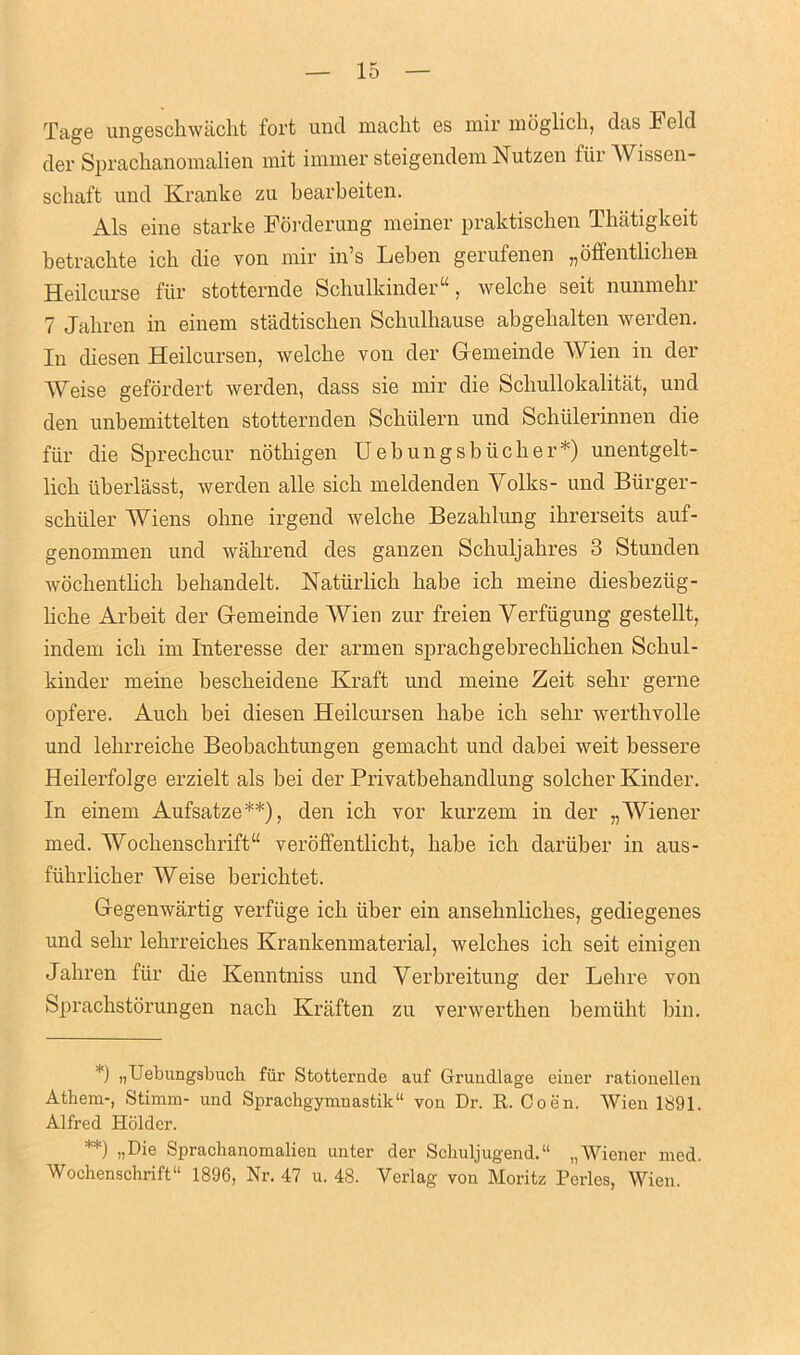 Tage ungeschwacht fort und maclit os mil moglich, das h old der Sprachanomalien mit immer steigendem Nutzen fiir Wissen- schaft und Kranke zu bearbeiten. Als eine starke Forderung meiner praktischen Thatigkeit betracbte icb die von mir in’s Leben gerufenen „offentlichen Heilcurse fiir stotternde Schulkinder“, welche seit nunmehr 7 Jahren in einem stadtischen Schulhause abgehalten werden. In diesen Heilcursen, welcbe von der Gfemeinde Wien in der Weise gefordert werden, dass sie mir die Scliullokalitat, und den unbemittelten stotternden Scbiilern und Schiilerinnen die fiir die Sprechcur nothigen Uebungsbiicher*) unentgelt- licb uberlasst, werden alle sicb meldenden Yolks- und Burger - scbiiler Wiens obne irgend welcbe Bezablung ibrerseits auf- genommen und wahrend des ganzen Scbuljabres 3 Stunden wocbentbcb bebandelt. Naturlicb babe icb meine diesbeziig- bcbe Arbeit der Gemeinde Wien zur freien Yerfiigung gestellt, indem icb im Interesse der armen spracbgebrecblicben Scliul- kinder meine bescbeidene Kraft und meine Zeit sebr gerne opfere. Aucb bei diesen Heilcursen babe icb sebr wertlivolle und lebrreicbe Beobachtungen gemacbt und dabei weit bessere Heilerfolge erzielt als bei der Privatbebandlung solcber Kinder. In einem Aufsatze**), den icb vor kurzem in der „Wiener med. Woclienscbrift“ veroffentlicbt, babe ich daruber in aus- fuhrlicber Weise bericlitet. Gegenwartig verfiige icb liber ein ansebnliches, gediegenes und sebr lebrreiclies Krankenmaterial, welclies icb seit einigen Jahren fiir die Kenntniss und Yerbreitung der Lelire von Spracbstorungen nacb Kraften zu verwertben bemiiht bin. *) ))Uebungsbuch fiir Stotternde auf Gruudlage einer rationellen Athem-, Stimm- und Sprachgymnastik11 von Dr. R. Coen. Wien 1891. Alfred Holder. **) >iDie Sprachanomalien unter der Schuljugend.11 „ Wiener med. Wochenschrift 1896, Nr. 47 u. 48. Yerlag von Moritz Perles, Wien.