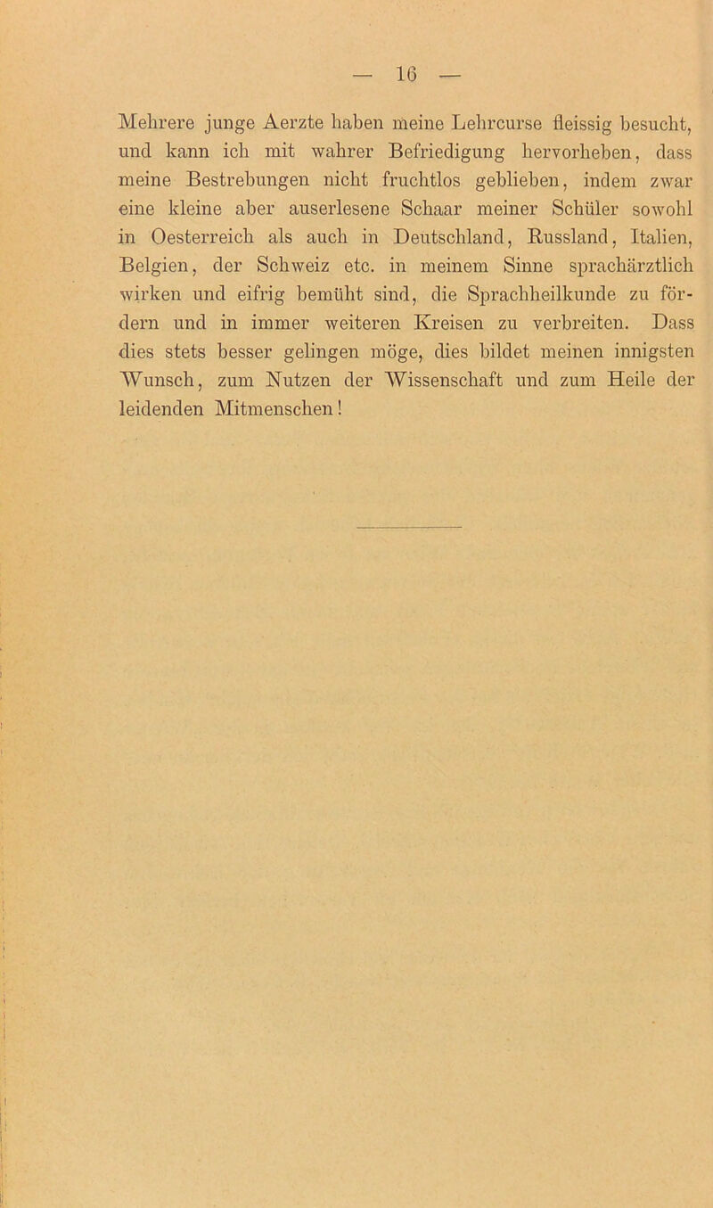 Mehrere junge Aerzte liaben meine Lehrcurse fleissig besucht, und kann icb xnit wabrer Befriedigung hervorheben, dass meine Bestrebungen nicbt frucbtlos geblieben, indem zwar eine kleine aber auserlesene Scliaar meiner Schuler sowohl in Oesterreicb als auch in Deutschland, Russland, Italien, Belgien, der Schweiz etc. in meinem Sinne spracharztlich wirlcen und eifrig bemtiht sind, die Sprachheilkunde zu for- dern und in immer weiteren Kreisen zu verbreiten. Dass dies stets besser gelingen moge, dies bildet meinen innigsten AVunsch, zum Nutzen der AVissenscliaft und zum Heile der leidenden Mitmenschen!
